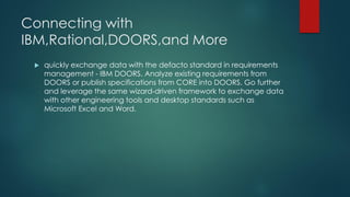 Connecting with
IBM,Rational,DOORS,and More
 quickly exchange data with the defacto standard in requirements
management - IBM DOORS. Analyze existing requirements from
DOORS or publish specifications from CORE into DOORS. Go further
and leverage the same wizard-driven framework to exchange data
with other engineering tools and desktop standards such as
Microsoft Excel and Word.
 