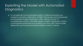 Exploiting the Model with Automated
Diagnostics
 To complement the embedded ability to directly simulate your
model for dynamic verification, CORE 9 introduces a rich framework
of embedded model diagnostics. With a library of over 70
completeness checks, countless design integrity diagnostics, and a
customizable framework for including your own rules, these model
diagnostics go far beyond simple diagram-centric checks.
 