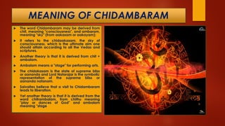 MEANING OF CHIDAMBARAM
 The word Chidambaram may be derived from
chit, meaning "consciousness", and ambaram,
meaning "sky" (from aakasam or aakayam);
 it refers to the chidaakasam, the sky of
consciousness, which is the ultimate aim one
should attain according to all the Vedas and
scriptures.
 Another theory is that it is derived from chit +
ambalam.
 Ambalam means a "stage" for performing arts.
 The chidakasam is the state of supreme bliss
or aananda and Lord Natarajar is the symbolic
representation of the supreme bliss or
aananda natanam.
 Saivaites believe that a visit to Chidambaram
leads to liberation.
 Yet another theory is that it is derived from the
word chitrambalam, from chithu meaning
"play or dances of God" and ambalam
meaning "stage"
 