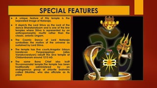 SPECIAL FEATURES
 A unique feature of this temple is the
bejeweled image of Nataraja.
 It depicts the Lord Shiva as the Lord of the
dance Bharatanatyam and is one of the few
temples where Shiva is represented by an
anthropomorphic murthi rather than the
classic, anionic Lingam.
 The Cosmic Dance of Lord Nataraja
symbolises the motion of the universe as
sustained by Lord Shiva.
 The temple has five courts.Aragalur Udaya
Iraratevan Ponparappinan (alias
Vanakovaraiyan) rebuilt the Siva temple at
Chidambaram around 1213 AD.
 The same Bana Chief also built
Tiruvannamalai temple.The temple has been
traditionally administered by an
endogamous group of shiavite brahmins
called Dikshitar, who also officiate as its
priest.
 