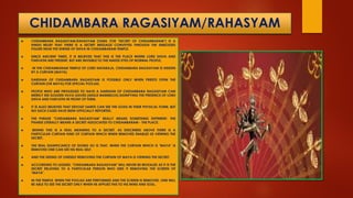 CHIDAMBARA RAGASIYAM/RAHASYAM
 CHIDAMBARA RAGASIYAM/RAHASYAM (TAMIL FOR "SECRET OF CHIDAMBARAM") IS A
HINDU BELIEF THAT THERE IS A SECRET MESSAGE CONVEYED THROUGH THE EMBOSSED
FIGURE NEAR THE SHRINE OF SHIVA IN CHIDAMBARAM TEMPLE.
 SINCE ANCIENT TIMES, IT IS BELIEVED THAT THIS IS THE PLACE WHERE LORD SHIVA AND
PARVATHI ARE PRESENT, BUT ARE INVISIBLE TO THE NAKED EYES OF NORMAL PEOPLE.
 IN THE CHIDAMBARAM TEMPLE OF LORD NATARAJA, CHIDAMBARA RAGASIYAM IS HIDDEN
BY A CURTAIN (MAYA).
 DARSHAN OF CHIDAMBARA RAGASIYAM IS POSSIBLE ONLY WHEN PRIESTS OPEN THE
CURTAIN (OR MAYA) FOR SPECIAL POOJAS.
 PEOPLE WHO ARE PRIVILEGED TO HAVE A DARSHAN OF CHIDAMBARA RAGASIYAM CAN
MERELY SEE GOLDEN VILVA LEAVES (AEGLE MARMELOS) SIGNIFYING THE PRESENCE OF LORD
SHIVA AND PARVATHI IN FRONT OF THEM.
 IT IS ALSO BELIEVED THAT DEVOUT SAINTS CAN SEE THE GODS IN THEIR PHYSICAL FORM, BUT
NO SUCH CASES HAVE BEEN OFFICIALLY REPORTED.
 THE PHRASE "CHIDAMBARA RAGASIYAM" REALLY MEANS SOMETHING DIFFERENT. THE
PHARSE LITERALLY MEANS A SECRET ASSOCIATED TO CHIDAMBARAM - THE PLACE.
 BEHIND THIS IS A REAL MEANING TO A SECRET. AS DESCRIBED ABOVE THERE IS A
PARTICULAR CURTAIN KIND OF CURTAIN WHICH WHEN REMOVED ENABLES US VIEWING THE
SECRET.
 THE REAL SIGNIFICANCE OF DOING SO IS THAT, WHEN THE CURTAIN WHICH IS "MAYA" IS
REMOVED ONE CAN SEE HIS REAL SELF.
 AND THE SEEING OF ONESELF REMOVING THE CURTAIN OF MAYA IS VIEWING THE SECRET.
 ACCORDING TO LEGEND, "CHIDAMBARA RAGASIYAM" WILL NEVER BE REVEALED AS IT IS THE
SECRET RELATING TO A PARTICULAR PERSON WHO SEES IT REMOVING THE SCREEN OF
"MAYA".
 IN THE TEMPLE, WHEN THE POOJAS ARE PERFORMED AND THE SCREEN IS REMOVED, ONE WILL
BE ABLE TO SEE THE SECRET ONLY WHEN HE APPLIES THIS TO HIS MIND AND SOUL.
 