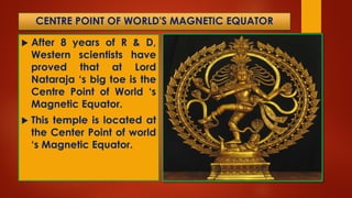 CENTRE POINT OF WORLD'S MAGNETIC EQUATOR
 After 8 years of R & D,
Western scientists have
proved that at Lord
Nataraja ‘s big toe is the
Centre Point of World ‘s
Magnetic Equator.
 This temple is located at
the Center Point of world
‘s Magnetic Equator.
 