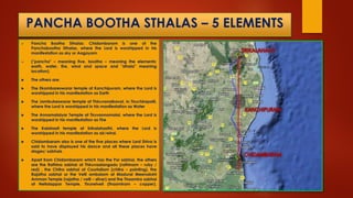 PANCHA BOOTHA STHALAS – 5 ELEMENTS
 Pancha Bootha Sthalas: Chidambaram is one of the
Panchabootha Sthalas, where the Lord is worshipped in his
manifestation as sky or Aagayam
 ("pancha" – meaning five, bootha – meaning the elements:
earth, water, fire, wind and space and "sthala" meaning
location).
 The others are:
 The Ekambareswarar temple at Kanchipuram, where the Lord is
worshipped in his manifestation as Earth
 The Jambukeswarar temple at Thiruvanaikaval, in Tiruchirapalli,
where the Lord is worshipped in his manifestation as Water
 The Annamalaiyar Temple at Tiruvannamalai, where the Lord is
worshipped in his manifestation as Fire
 The Kalahasti temple at Srikalahasthi, where the Lord is
worshipped in his manifestation as air/wind.
 Chidambaram also is one of the five places where Lord Shiva is
said to have displayed his dance and all these places have
stages/ sabhais .
 Apart from Chidambaram which has the Por sabhai, the others
are the Rathina sabhai at Thiruvaalangadu (rathinam – ruby /
red) , the Chitra sabhai at Courtallam (chitra – painting), the
Rajatha sabhai or the Velli ambalam at Madurai Meenakshi
Amman Temple (rajatha / velli – silver) and the Thaamira sabhai
at Nellaiappar Temple, Tirunelveli (thaamiram – copper).
 