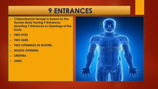 9 ENTRANCES
 Chidambaram temple is based on the
Human Body having 9 Entrances
denoting 9 Entrances or Openings of the
body.
 TWO EYES
 TWO EARS
 TWO OPENINGS IN NOSTRIL
 MOUTH OPENING
 URETHRA
 ANUS
 