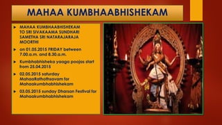 MAHAA KUMBHAABHISHEKAM
 MAHAA KUMBHAABHISHEKAM
TO SRI SIVAKAAMA SUNDHARI
SAMETHA SRI NATARAJARAJA
MOORTHI
 on 01.05.2015 FRIDAY between
7.00.a.m. and 8.30.a.m.
 Kumbhabhisheka yaaga poojas start
from 25.04.2015
 02.05.2015 saturday
MahaaRathothsavam for
Mahaakumbhabhishekam
 03.05.2015 sunday Dharsan Festival for
Mahaakumbhabhishekam
 
