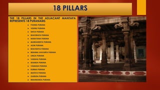 18 PILLARS
THE 18 PILLARS IN THE ADJACANT MANTAPA
REPRESENTS 18 PURANAMS
 PADMA PURANA
 VISHNU PURANA
 SHIVA PURANA
 BHAGWATA PURANA
 NARAYANA PURANA
 MARKANDEYA PURANA
 AGNI PURANA
 BHAVISHYA PURANA
 BRAHMA VAIVARTA PURANA
 LINGA PURANA
 VARAHA PURANA
 SKANDA PURANA
 VAMANA PURANA
 KURMA PURANA
 MATSYA PURANA
 GARUDA PURANA
 BRAHMANDA PURANA
 