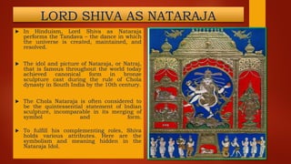 LORD SHIVA AS NATARAJA
 In Hinduism, Lord Shiva as Nataraja
performs the Tandava – the dance in which
the universe is created, maintained, and
resolved.
 The idol and picture of Nataraja, or Natraj,
that is famous throughout the world today
achieved canonical form in bronze
sculpture cast during the rule of Chola
dynasty in South India by the 10th century.
 The Chola Nataraja is often considered to
be the quintessential statement of Indian
sculpture, incomparable in its merging of
symbol and form.
 To fulfill his complementing roles, Shiva
holds various attributes. Here are the
symbolism and meaning hidden in the
Nataraja Idol.
 