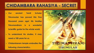 CHIDAMBARA RAHASIYA - SECRET
 Our ancient Tamil Scholar
Thirumoolar has proved this Five
thousand years ago! His treatise
Thirumandiram is a wonderful
Scientific guide for the whole world.
 To understand his studies, it may
need a 100 years for us.
 Chidambaram temple embodies the
following characteristics :
 