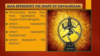 MAN REPRESENTS THE SHAPE OF SHIVALINGAM
 Thirumoolar states that
man represents the
shape of Shivalingam,
 which represents
Chidambaram
 which represents
Sadashivam
 which represents HIS
dance !
 
