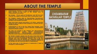 ABOUT THE TEMPLE
 Chidambaram Temple is a Hindu temple dedicated to Lord
Shiva located in the heart of the temple town of
Chidambaram,Tamil Nadu).
 The temple , 78 km south of Pondicherry and 235 Km from
Chennai, the capital of Tamil Nadu state of southeastern India.
 The Sangam classics refer to Viduvelvidugu Perumtaccan,
respected clan of traditional Vishwakarmas, as being the chief
architect of the temple renovation.
 There have been several renovations in its history, particularly
during the days of Pallava/Chola emperors in ancient and pre-
medieval periods.
 Chidambaram is one of the five holiest Shiva temples, each
representing one of the five natural elements; Chidambaram
represents akasha (aether).
 The other four temples in this category are: Thiruvanaikaval
Jambukeswara,Trichy (water), Kanchi Ekambareswara
(earth)Kanchipuram, Thiruvannamalai Arunachaleswara
(fire),Thiruvanna malai and Kalahasti Nathar (wind),Kalahasti
 The temple complex spread over 50 acres in the heart of the
city. It is an ancient and historic temple dedicated to Lord Shiva
Nataraja and Lord Govindaraja Perumal, one of the few
temples where both the Shaivite and Vaishnavite deities are
enshrined in one place.To the followers of Shaivism (Saivism) or
the saivaite, the very word koil refers to Chidambaram.
 In the same way, to the followers of Vaishnavism it refers to
Srirangam or Thiruvarangam.
 