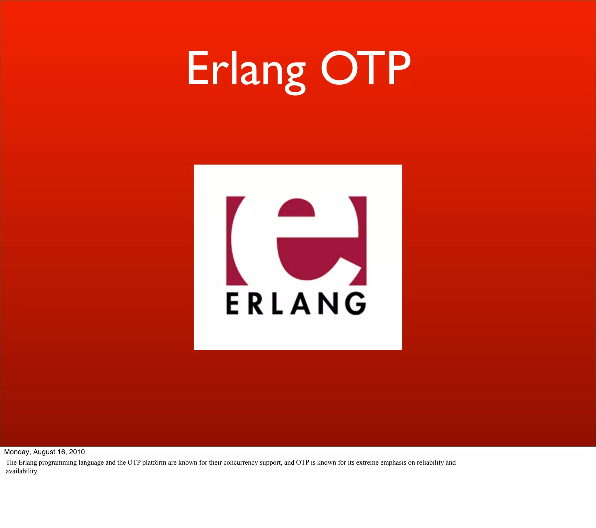 Erlang OTP




Monday, August 16, 2010
The Erlang programming language and the OTP platform are known for their concurrency support, and OTP is known for its extreme emphasis on reliability and
availability.
 