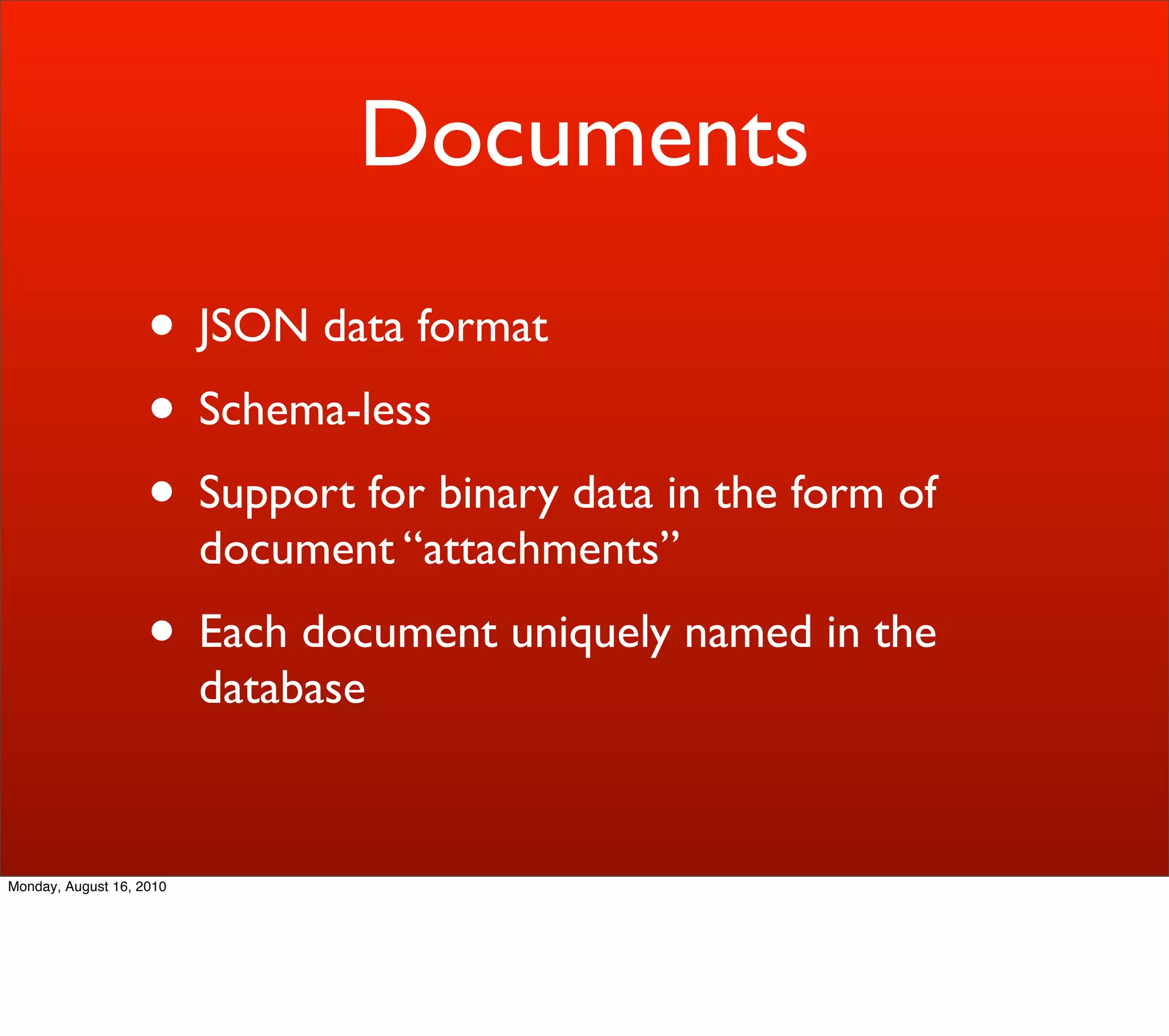 Documents
                    • JSON data format
                    • Schema-less
                    • Support for binary data in the form of
                          document “attachments”
                    • Each document uniquely named in the
                          database


Monday, August 16, 2010
 
