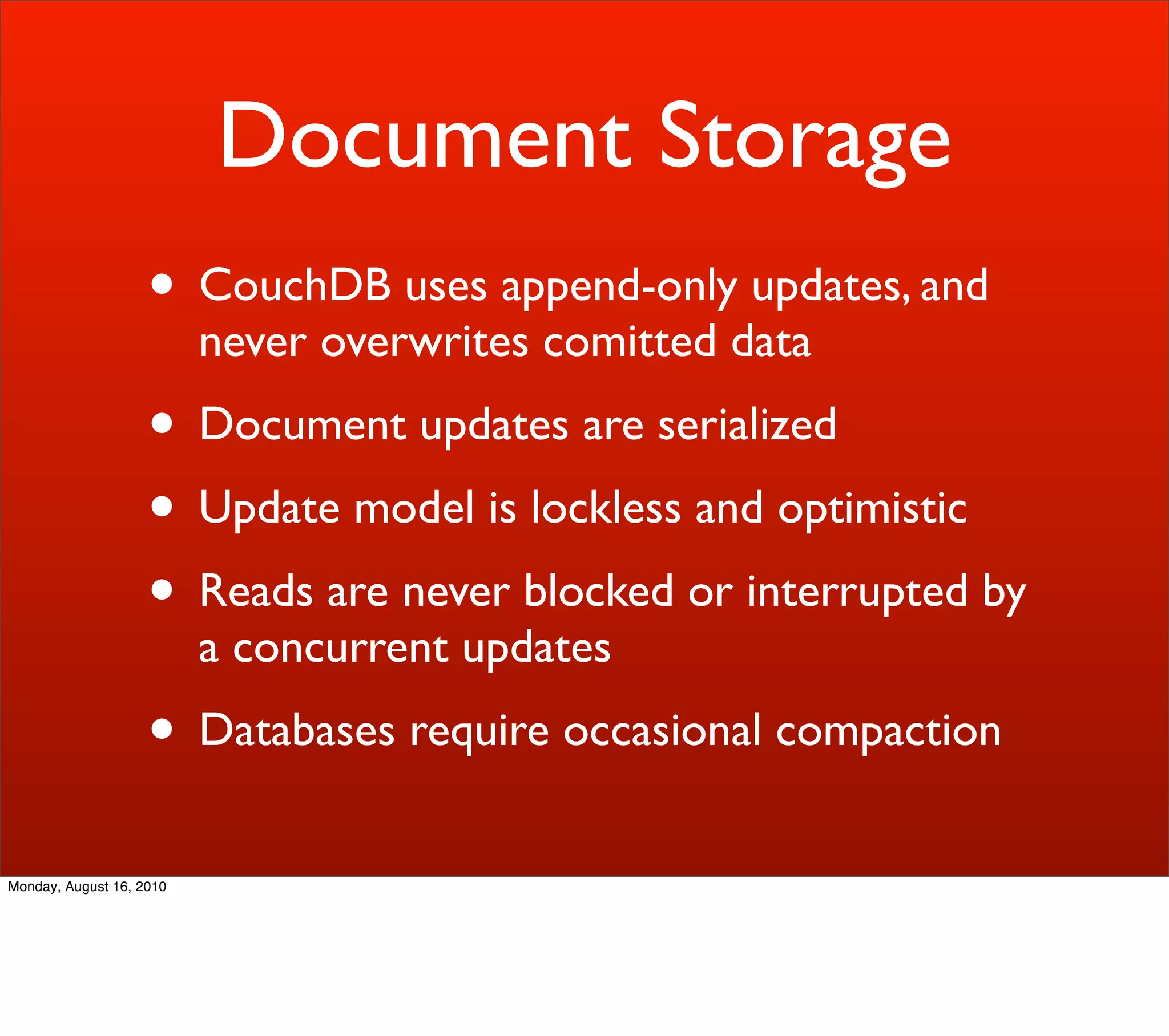 Document Storage
                    • CouchDB uses append-only updates, and
                          never overwrites comitted data
                    • Document updates are serialized
                    • Update model is lockless and optimistic
                    • Reads are never blocked or interrupted by
                          a concurrent updates
                    • Databases require occasional compaction
Monday, August 16, 2010
 