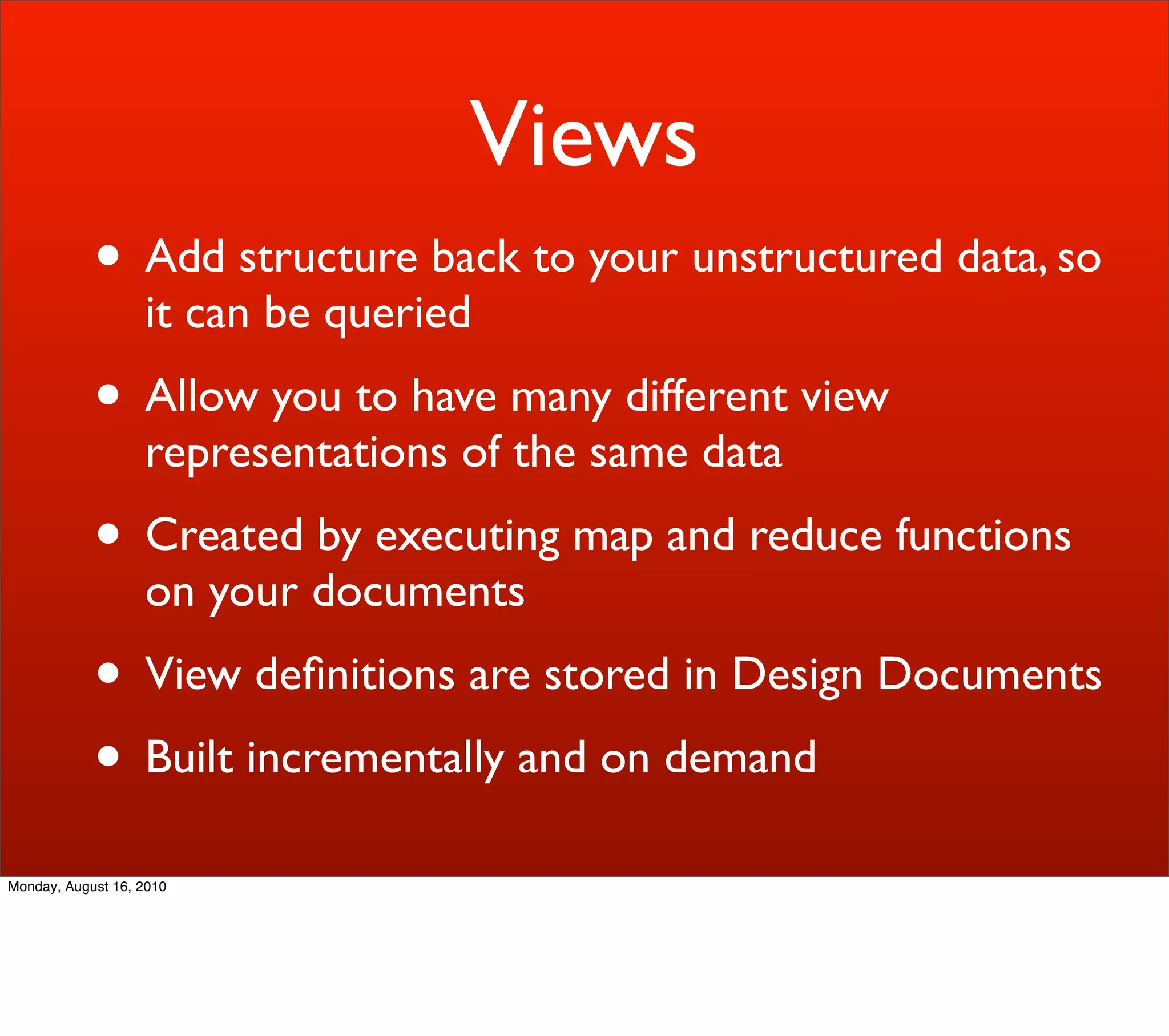 Views
            • Add structure back to your unstructured data, so
                   it can be queried
            • Allow you to have many different view
                   representations of the same data
            • Created by executing map and reduce functions
                   on your documents
            • View deﬁnitions are stored in Design Documents
            • Built incrementally and on demand
Monday, August 16, 2010
 