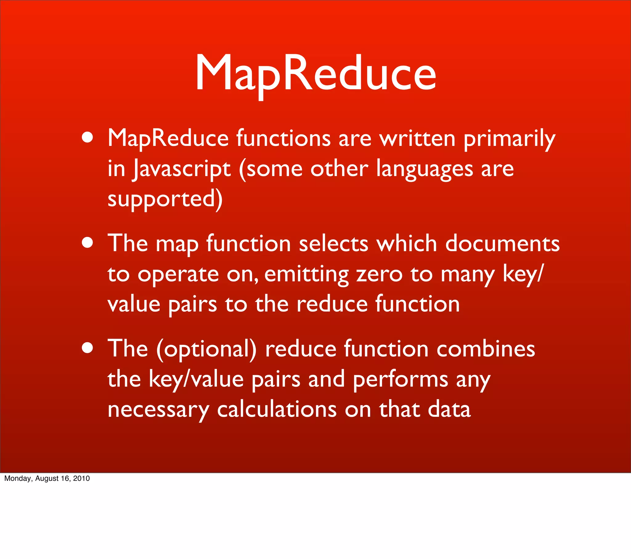 MapReduce
                    • MapReduce functions are written primarily
                          in Javascript (some other languages are
                          supported)
                    • The map function selects which documents
                          to operate on, emitting zero to many key/
                          value pairs to the reduce function
                    • The (optional) reduce function combines
                          the key/value pairs and performs any
                          necessary calculations on that data

Monday, August 16, 2010
 