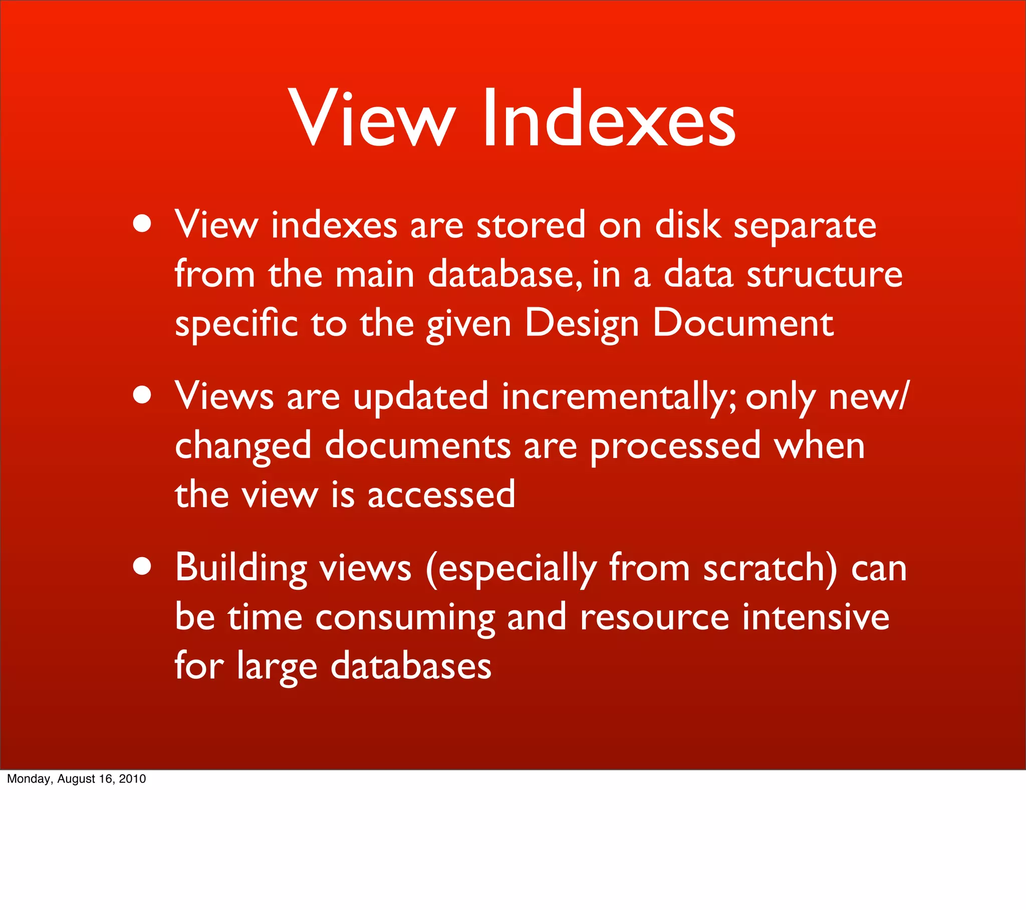 View Indexes
                    • View indexes are stored on disk separate
                          from the main database, in a data structure
                          speciﬁc to the given Design Document
                    • Views are updated incrementally; only new/
                          changed documents are processed when
                          the view is accessed
                    • Building views (especially from scratch) can
                          be time consuming and resource intensive
                          for large databases

Monday, August 16, 2010
 