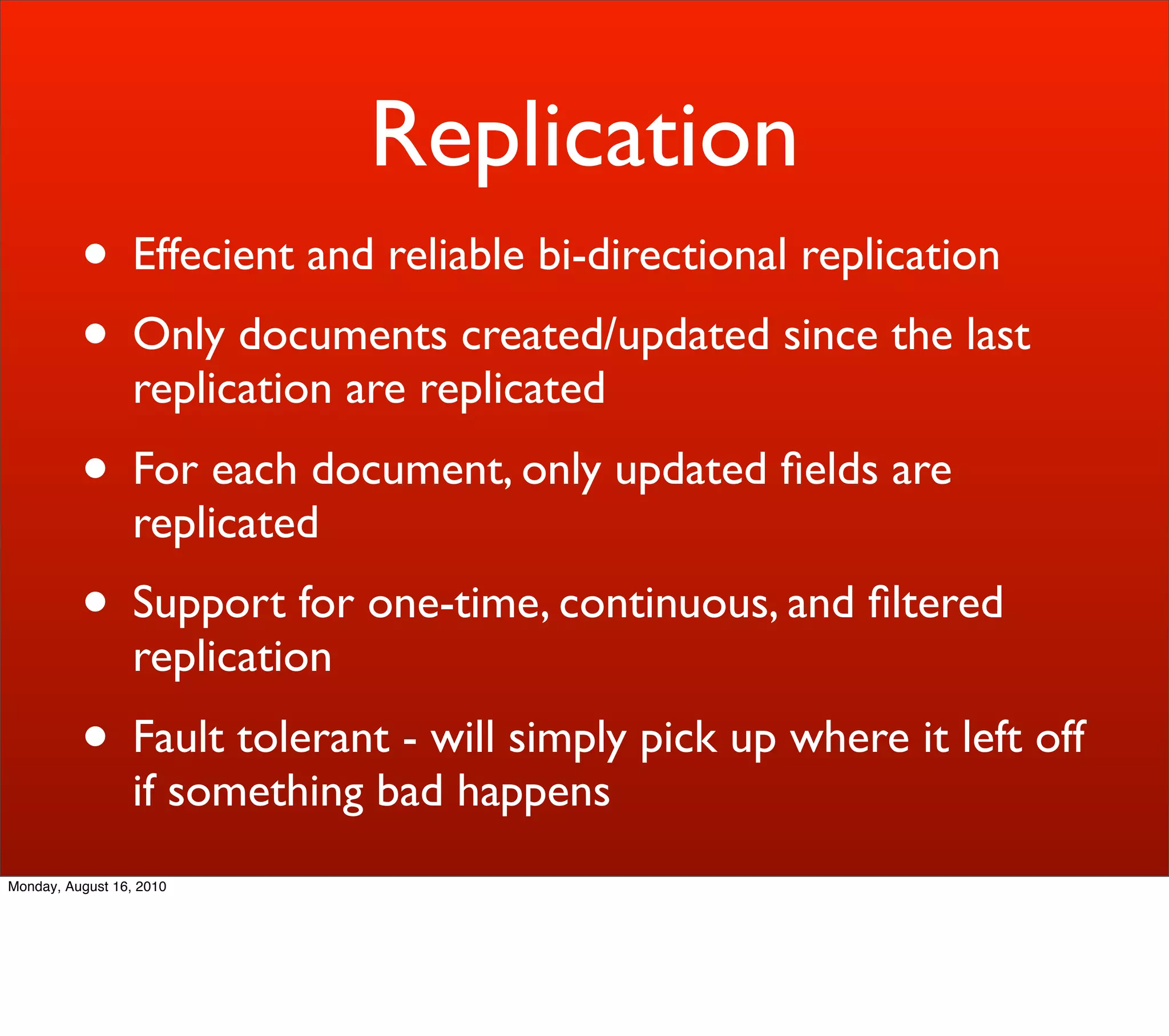 Replication
          • Effecient and reliable bi-directional replication
          • Only documents created/updated since the last
                  replication are replicated
          • For each document, only updated ﬁelds are
                  replicated
          • Support for one-time, continuous, and ﬁltered
                  replication
          • Fault tolerant - will simply pick up where it left off
                  if something bad happens
Monday, August 16, 2010
 