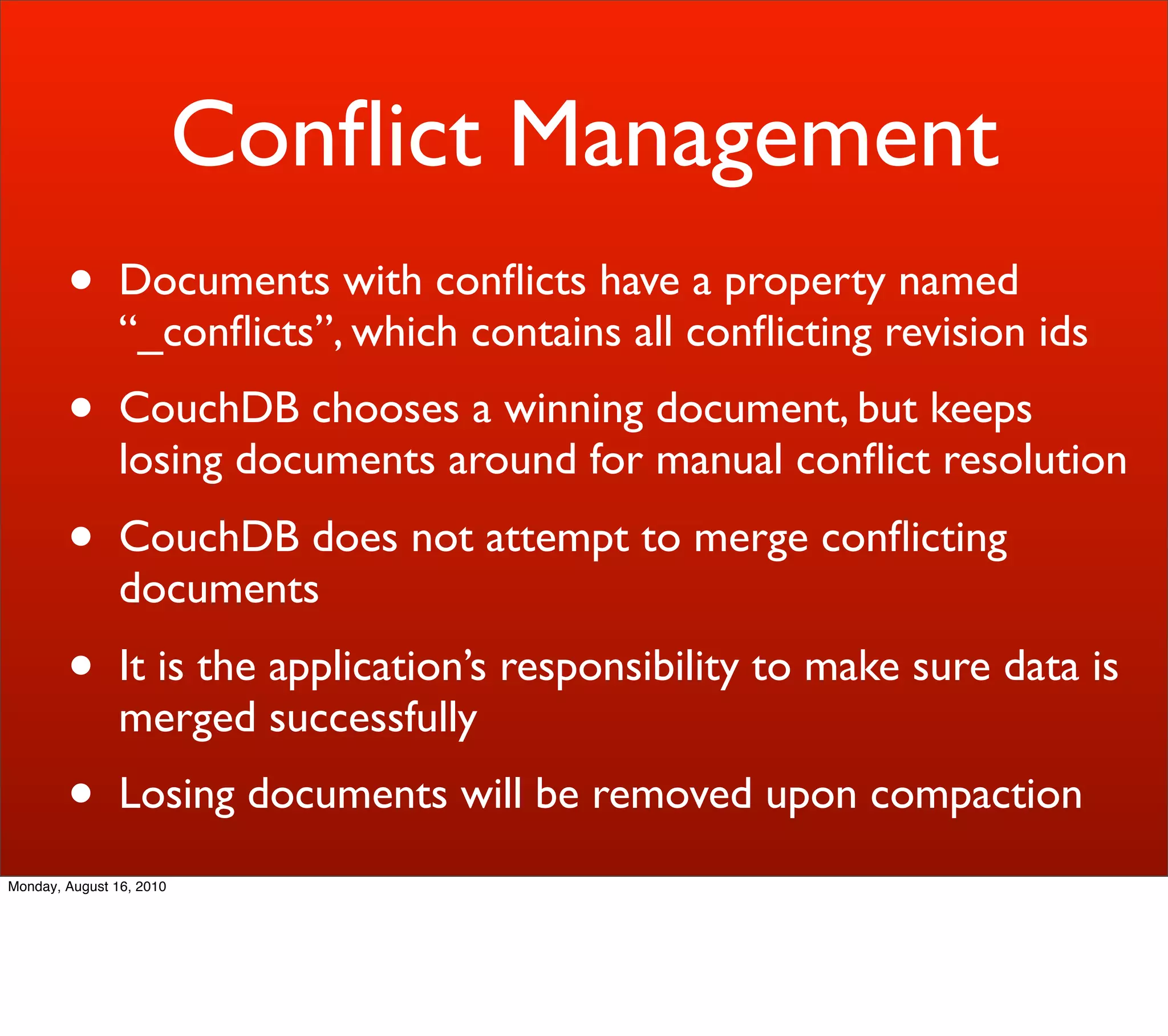 Conﬂict Management
        •       Documents with conﬂicts have a property named
                “_conﬂicts”, which contains all conﬂicting revision ids
        •       CouchDB chooses a winning document, but keeps
                losing documents around for manual conﬂict resolution
        •       CouchDB does not attempt to merge conﬂicting
                documents
        •       It is the application’s responsibility to make sure data is
                merged successfully
        •       Losing documents will be removed upon compaction
Monday, August 16, 2010
 