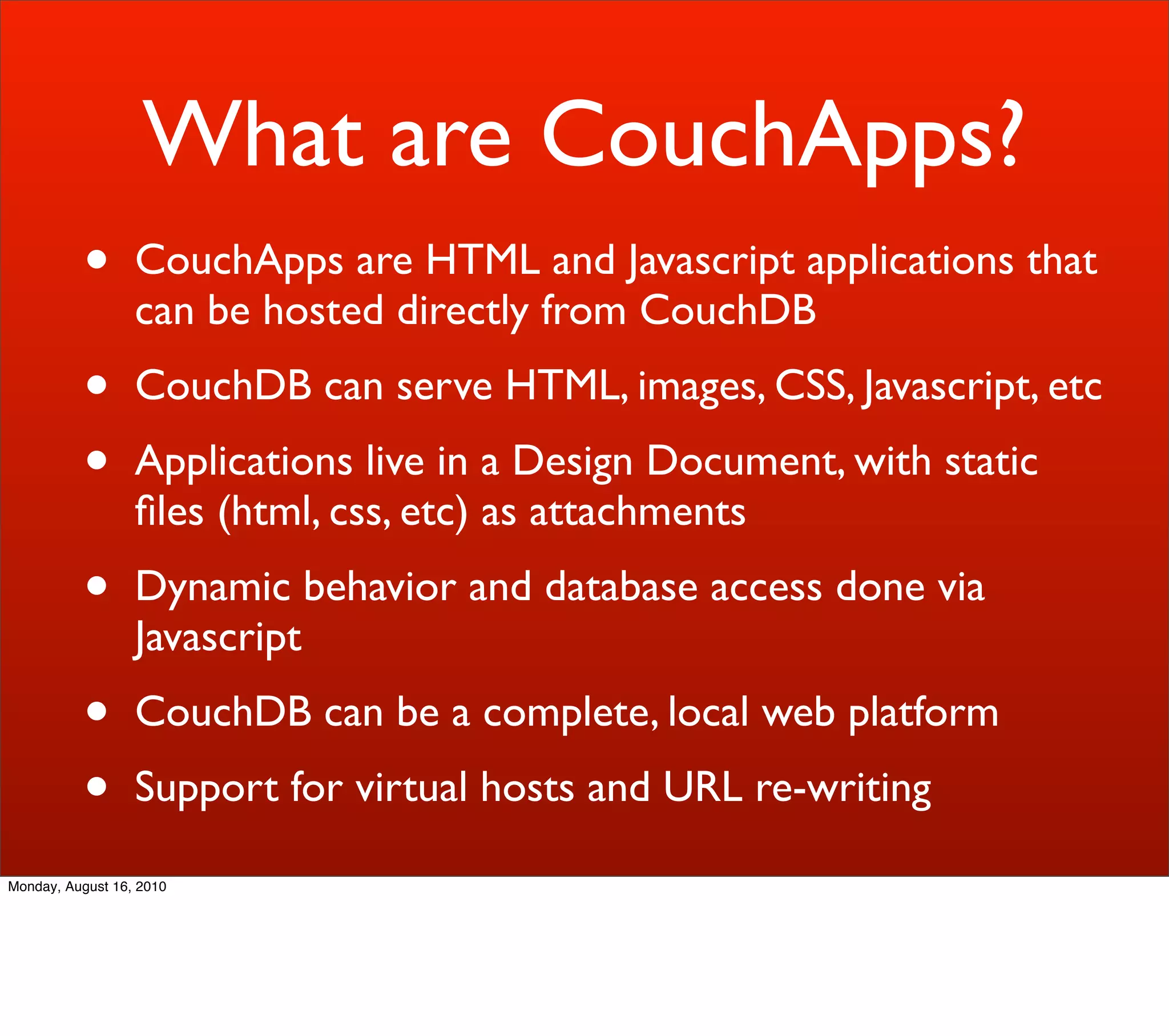 What are CouchApps?
          •       CouchApps are HTML and Javascript applications that
                  can be hosted directly from CouchDB
          •       CouchDB can serve HTML, images, CSS, Javascript, etc
          •       Applications live in a Design Document, with static
                  ﬁles (html, css, etc) as attachments
          •       Dynamic behavior and database access done via
                  Javascript
          •       CouchDB can be a complete, local web platform
          •       Support for virtual hosts and URL re-writing

Monday, August 16, 2010
 
