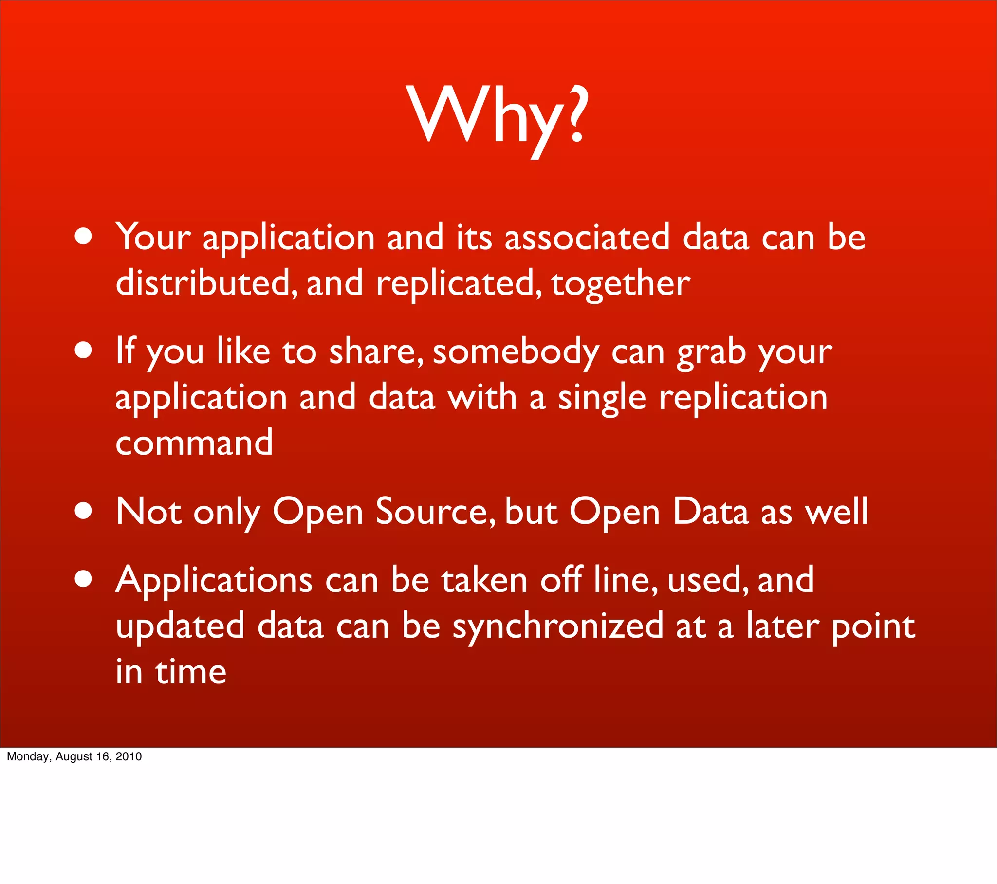Why?
          • Your application and its associated data can be
                  distributed, and replicated, together
          • If you like to share, somebody can grab your
                  application and data with a single replication
                  command
          • Not only Open Source, but Open Data as well
          • Applications can be taken off line, used, and
                  updated data can be synchronized at a later point
                  in time
Monday, August 16, 2010
 