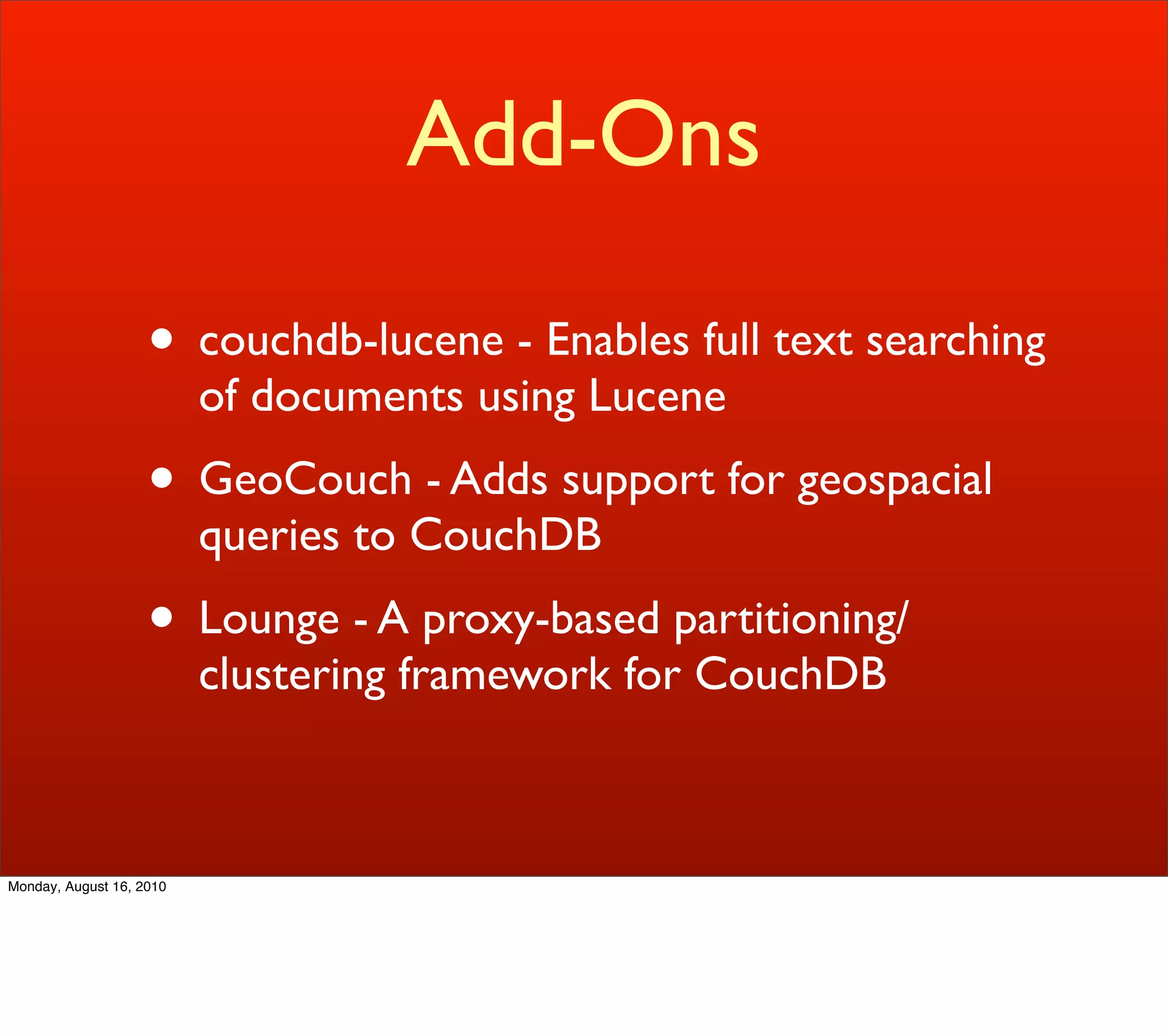Add-Ons

                    • couchdb-lucene - Enables full text searching
                          of documents using Lucene
                    • GeoCouch - Adds support for geospacial
                          queries to CouchDB
                    • Lounge - A proxy-based partitioning/
                          clustering framework for CouchDB



Monday, August 16, 2010
 