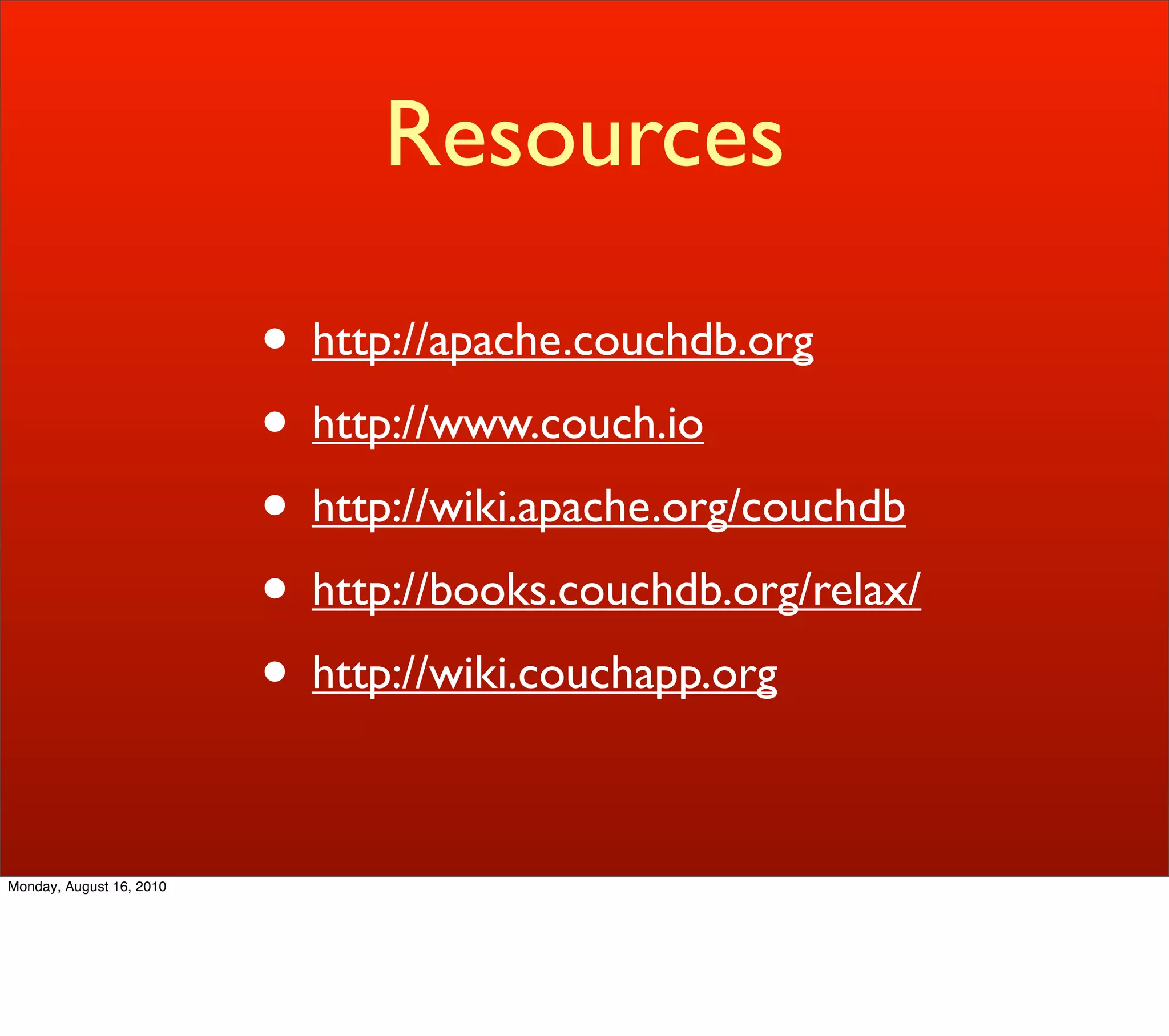 Resources

                          • http://apache.couchdb.org
                          • http://www.couch.io
                          • http://wiki.apache.org/couchdb
                          • http://books.couchdb.org/relax/
                          • http://wiki.couchapp.org

Monday, August 16, 2010
 