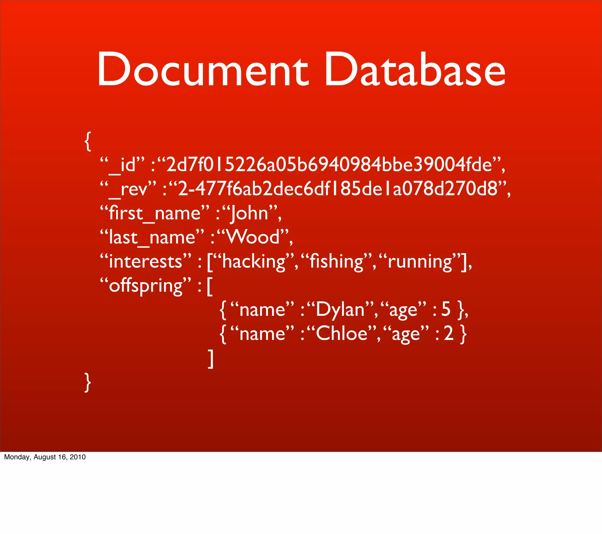Document Database
                      {
                          “_id” : “2d7f015226a05b6940984bbe39004fde”,
                          “_rev” : “2-477f6ab2dec6df185de1a078d270d8”,
                          “ﬁrst_name” : “John”,
                          “last_name” : “Wood”,
                          “interests” : [“hacking”, “ﬁshing”, “running”],
                          “offspring” : [
                                          { “name” : “Dylan”, “age” : 5 },
                                          { “name” : “Chloe”, “age” : 2 }
                                        ]
                      }


Monday, August 16, 2010
 