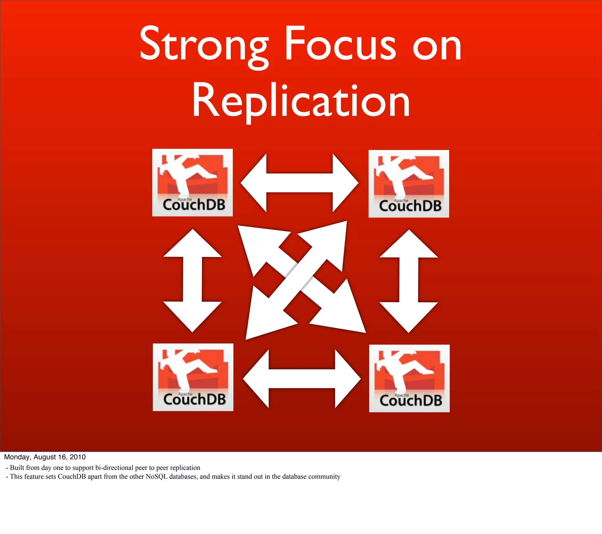 Strong Focus on
                                                Replication




Monday, August 16, 2010
- Built from day one to support bi-directional peer to peer replication
- This feature sets CouchDB apart from the other NoSQL databases, and makes it stand out in the database community
 