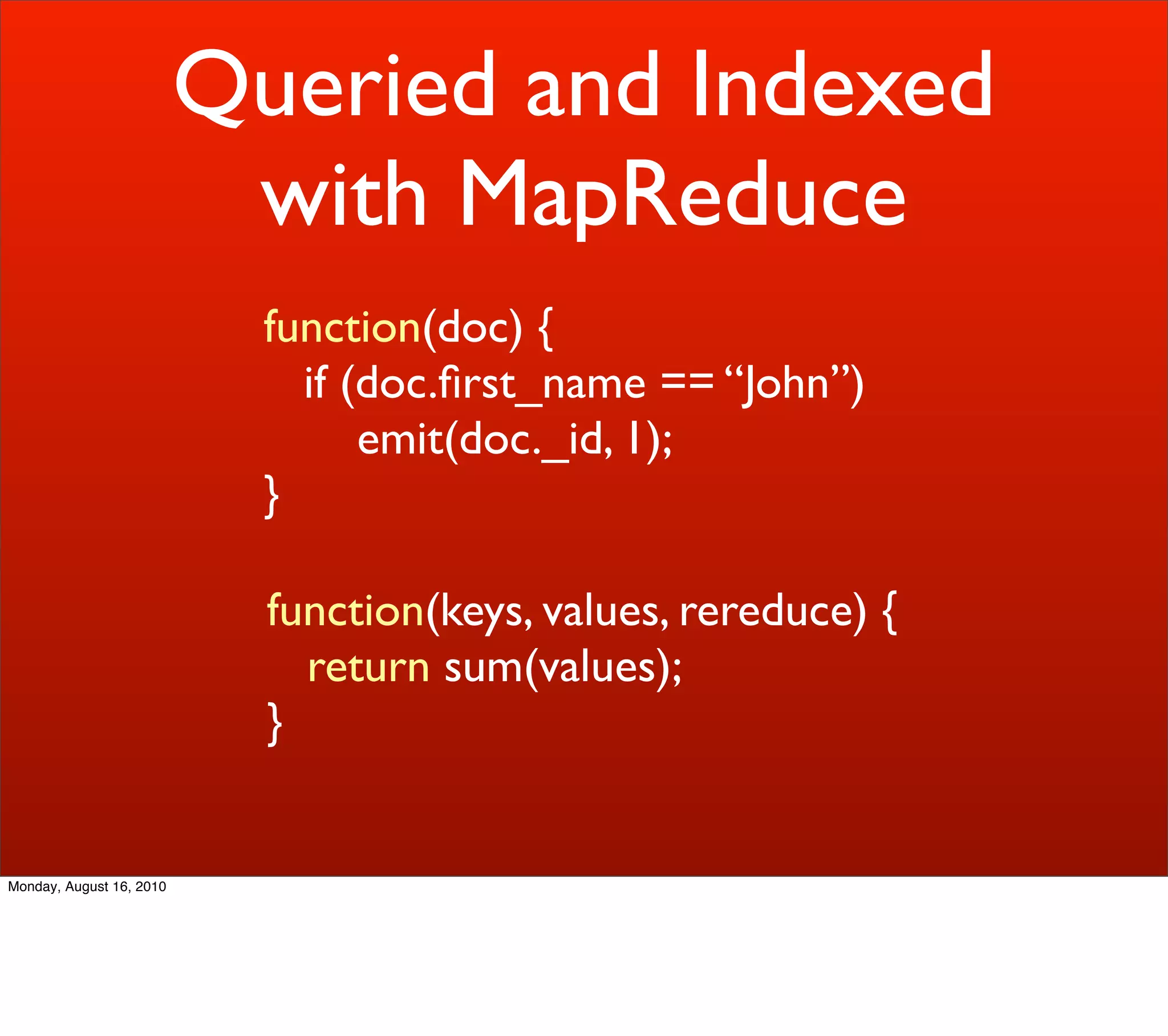 Queried and Indexed
                           with MapReduce
                            function(doc) {
                              if (doc.ﬁrst_name == “John”)
                                  emit(doc._id, 1);
                            }

                            function(keys, values, rereduce) {
                              return sum(values);
                            }


Monday, August 16, 2010
 