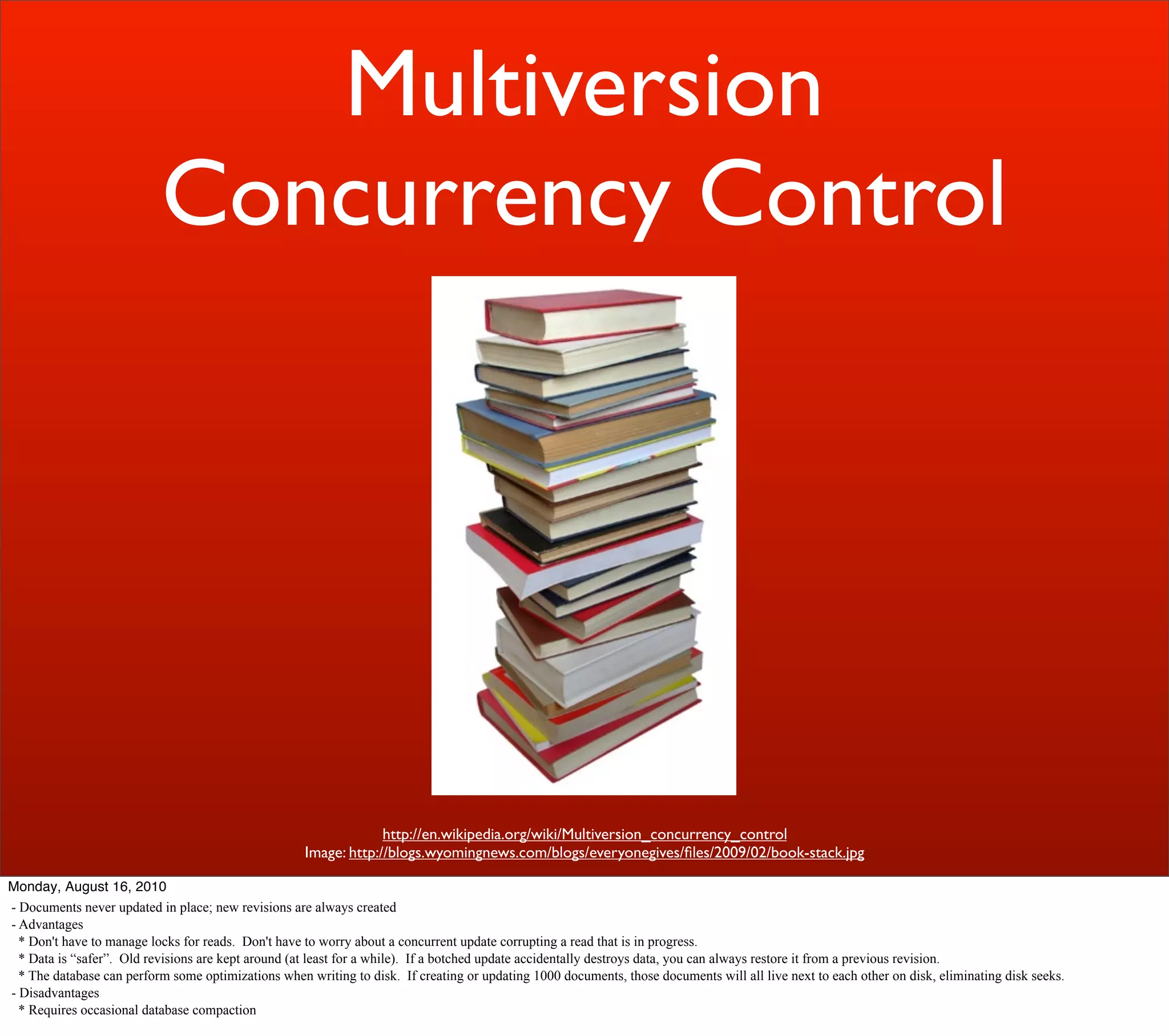 Multiversion
                           Concurrency Control




                                                                  http://en.wikipedia.org/wiki/Multiversion_concurrency_control
                                                     Image: http://blogs.wyomingnews.com/blogs/everyonegives/ﬁles/2009/02/book-stack.jpg

Monday, August 16, 2010
- Documents never updated in place; new revisions are always created
- Advantages
  * Don't have to manage locks for reads. Don't have to worry about a concurrent update corrupting a read that is in progress.
  * Data is “safer”. Old revisions are kept around (at least for a while). If a botched update accidentally destroys data, you can always restore it from a previous revision.
  * The database can perform some optimizations when writing to disk. If creating or updating 1000 documents, those documents will all live next to each other on disk, eliminating disk seeks.
- Disadvantages
  * Requires occasional database compaction
 