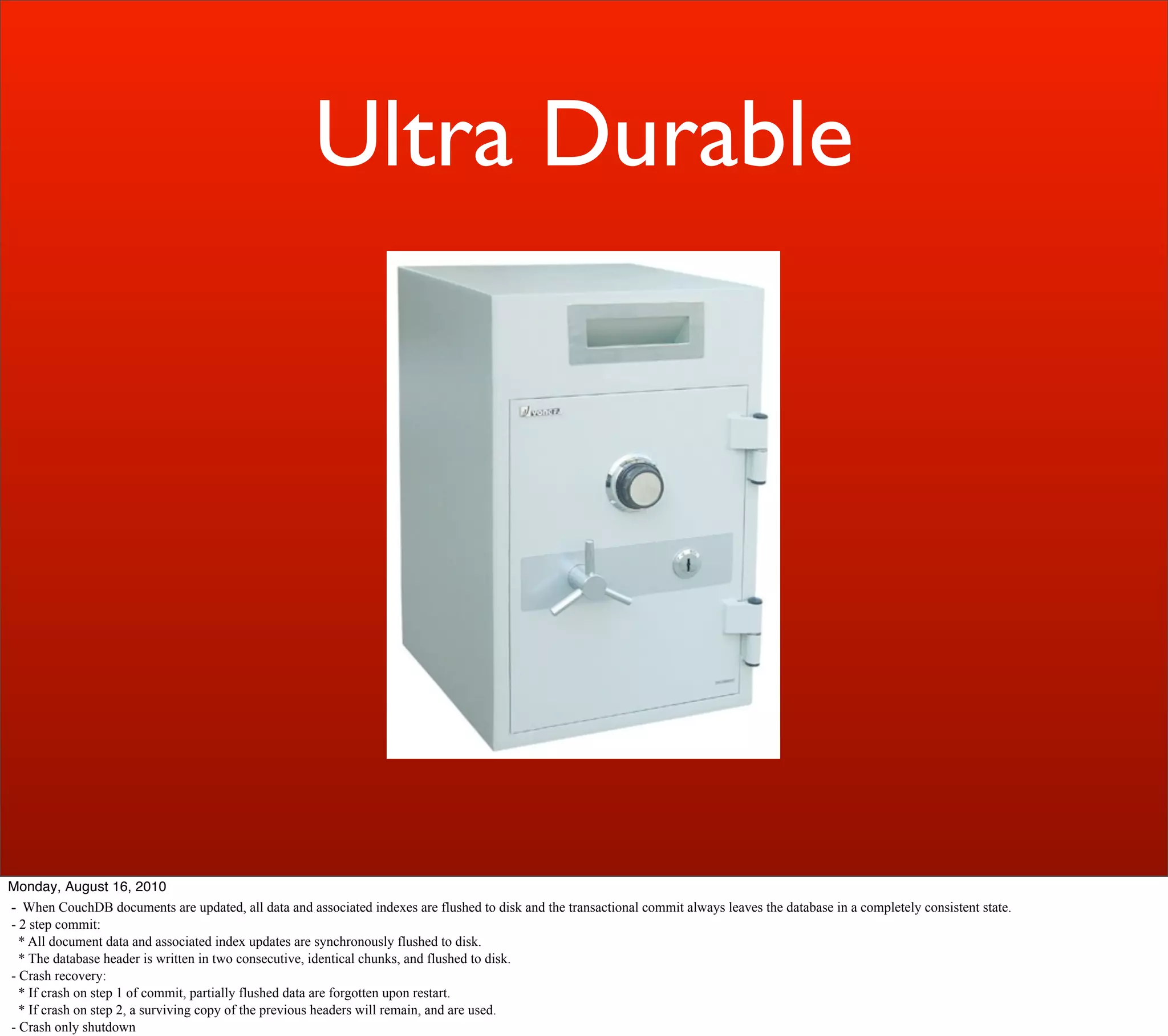 Ultra Durable




Monday, August 16, 2010
- When CouchDB documents are updated, all data and associated indexes are flushed to disk and the transactional commit always leaves the database in a completely consistent state.
- 2 step commit:
  * All document data and associated index updates are synchronously flushed to disk.
  * The database header is written in two consecutive, identical chunks, and flushed to disk.
- Crash recovery:
  * If crash on step 1 of commit, partially flushed data are forgotten upon restart.
  * If crash on step 2, a surviving copy of the previous headers will remain, and are used.
- Crash only shutdown
 