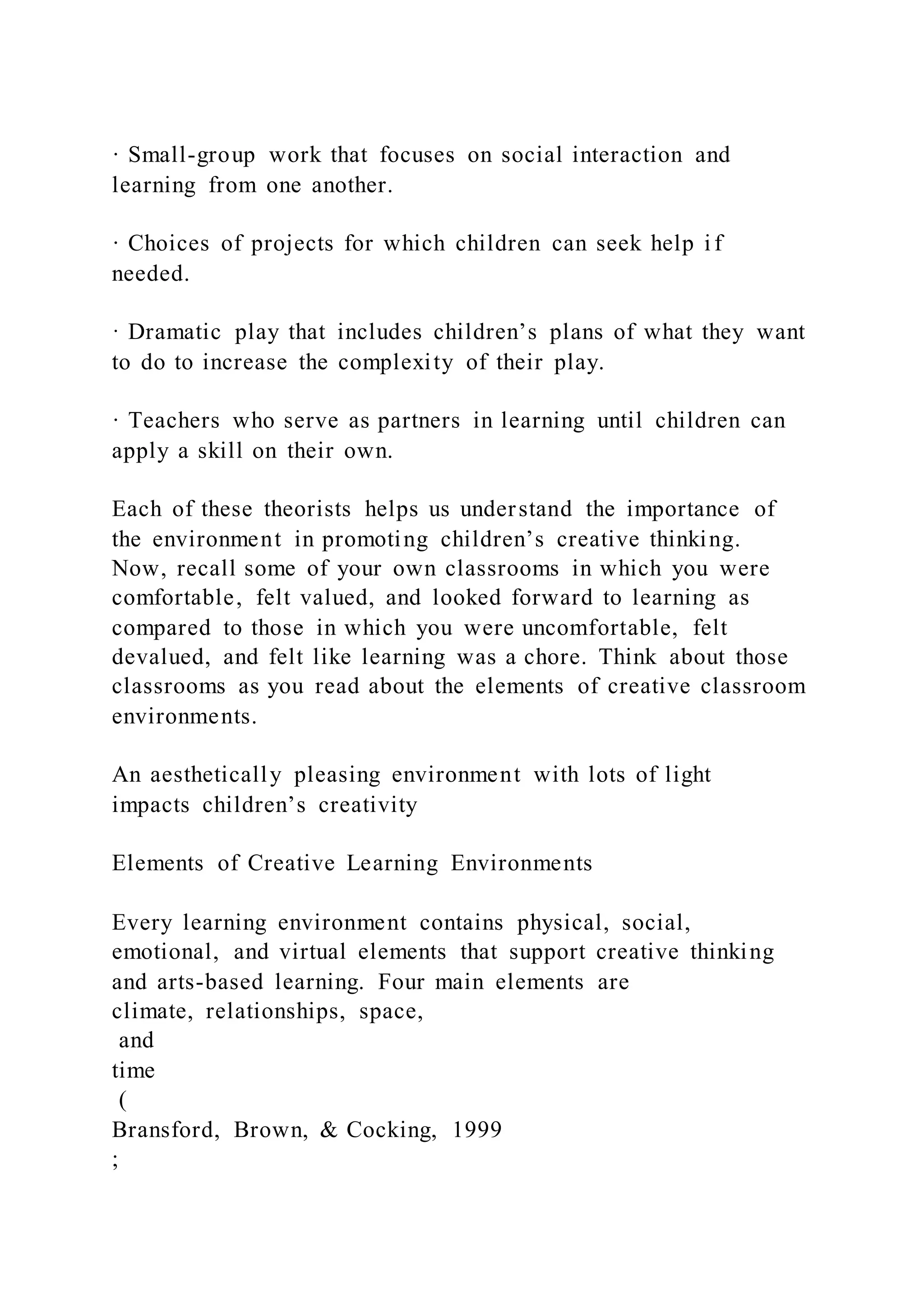 · Small-group work that focuses on social interaction and
learning from one another.
· Choices of projects for which children can seek help i f
needed.
· Dramatic play that includes children’s plans of what they want
to do to increase the complexity of their play.
· Teachers who serve as partners in learning until children can
apply a skill on their own.
Each of these theorists helps us understand the importance of
the environment in promoting children’s creative thinking.
Now, recall some of your own classrooms in which you were
comfortable, felt valued, and looked forward to learning as
compared to those in which you were uncomfortable, felt
devalued, and felt like learning was a chore. Think about those
classrooms as you read about the elements of creative classroom
environments.
An aesthetically pleasing environment with lots of light
impacts children’s creativity
Elements of Creative Learning Environments
Every learning environment contains physical, social,
emotional, and virtual elements that support creative thinking
and arts-based learning. Four main elements are
climate, relationships, space,
and
time
(
Bransford, Brown, & Cocking, 1999
;
 