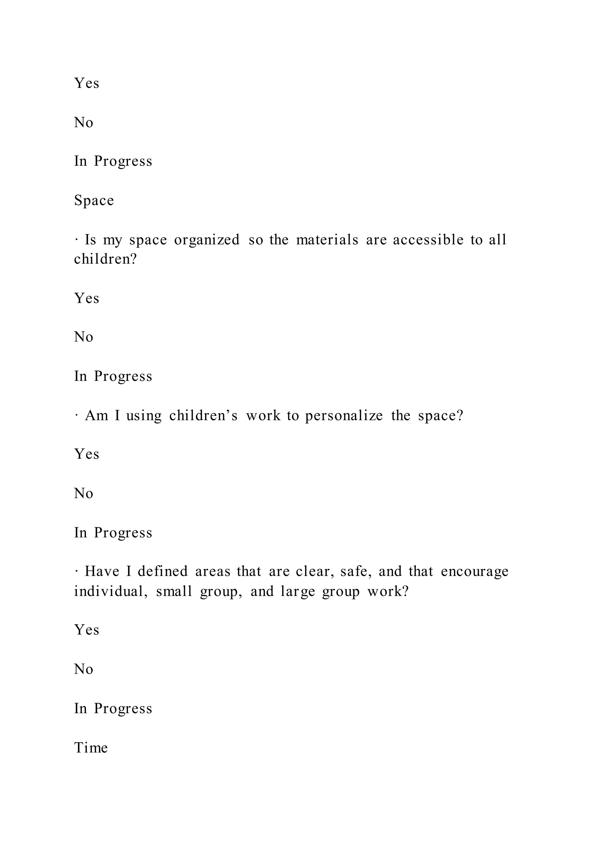 Yes
No
In Progress
Space
· Is my space organized so the materials are accessible to all
children?
Yes
No
In Progress
· Am I using children’s work to personalize the space?
Yes
No
In Progress
· Have I defined areas that are clear, safe, and that encourage
individual, small group, and large group work?
Yes
No
In Progress
Time
 