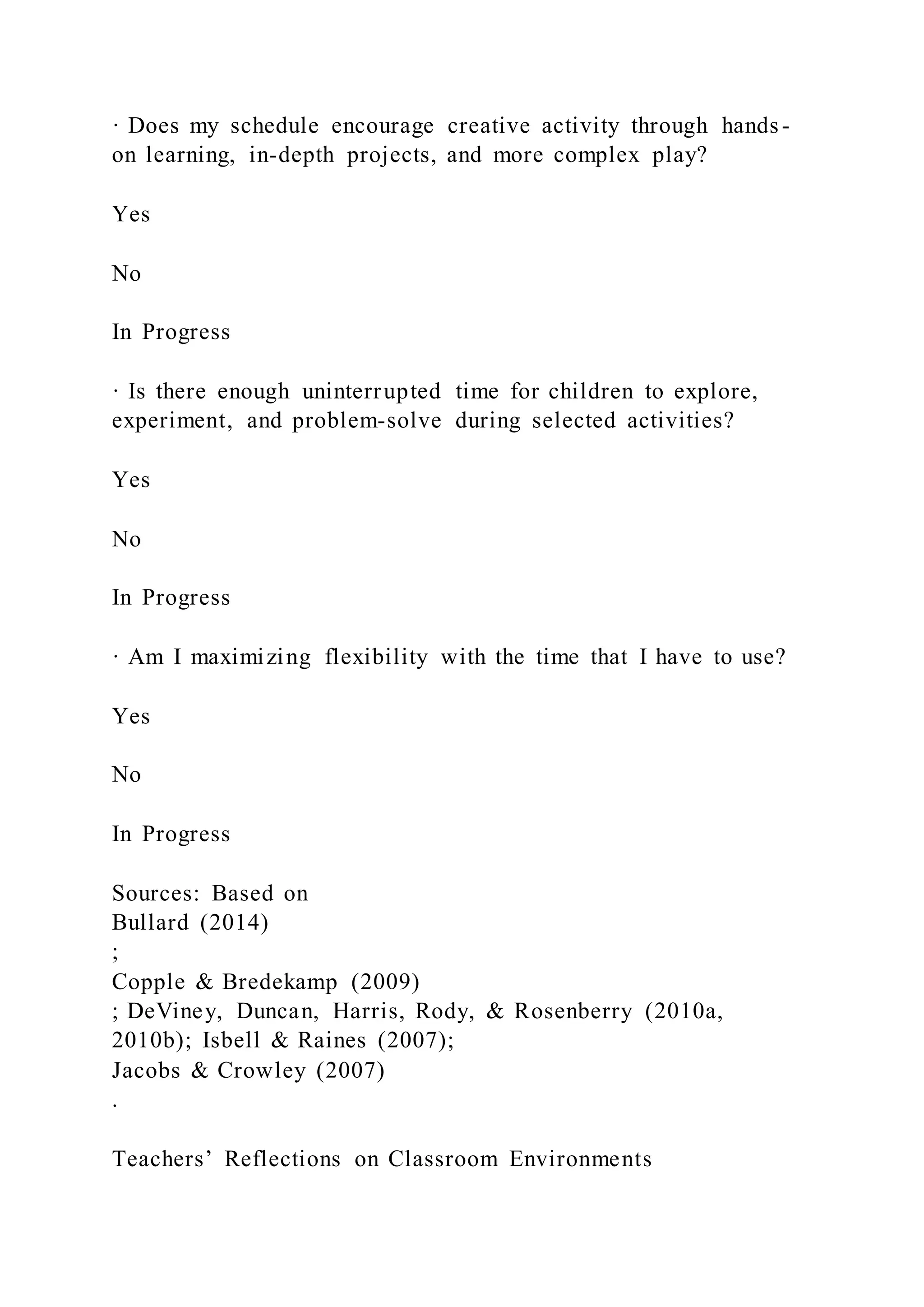 · Does my schedule encourage creative activity through hands-
on learning, in-depth projects, and more complex play?
Yes
No
In Progress
· Is there enough uninterrupted time for children to explore,
experiment, and problem-solve during selected activities?
Yes
No
In Progress
· Am I maximizing flexibility with the time that I have to use?
Yes
No
In Progress
Sources: Based on
Bullard (2014)
;
Copple & Bredekamp (2009)
; DeViney, Duncan, Harris, Rody, & Rosenberry (2010a,
2010b); Isbell & Raines (2007);
Jacobs & Crowley (2007)
.
Teachers’ Reflections on Classroom Environments
 