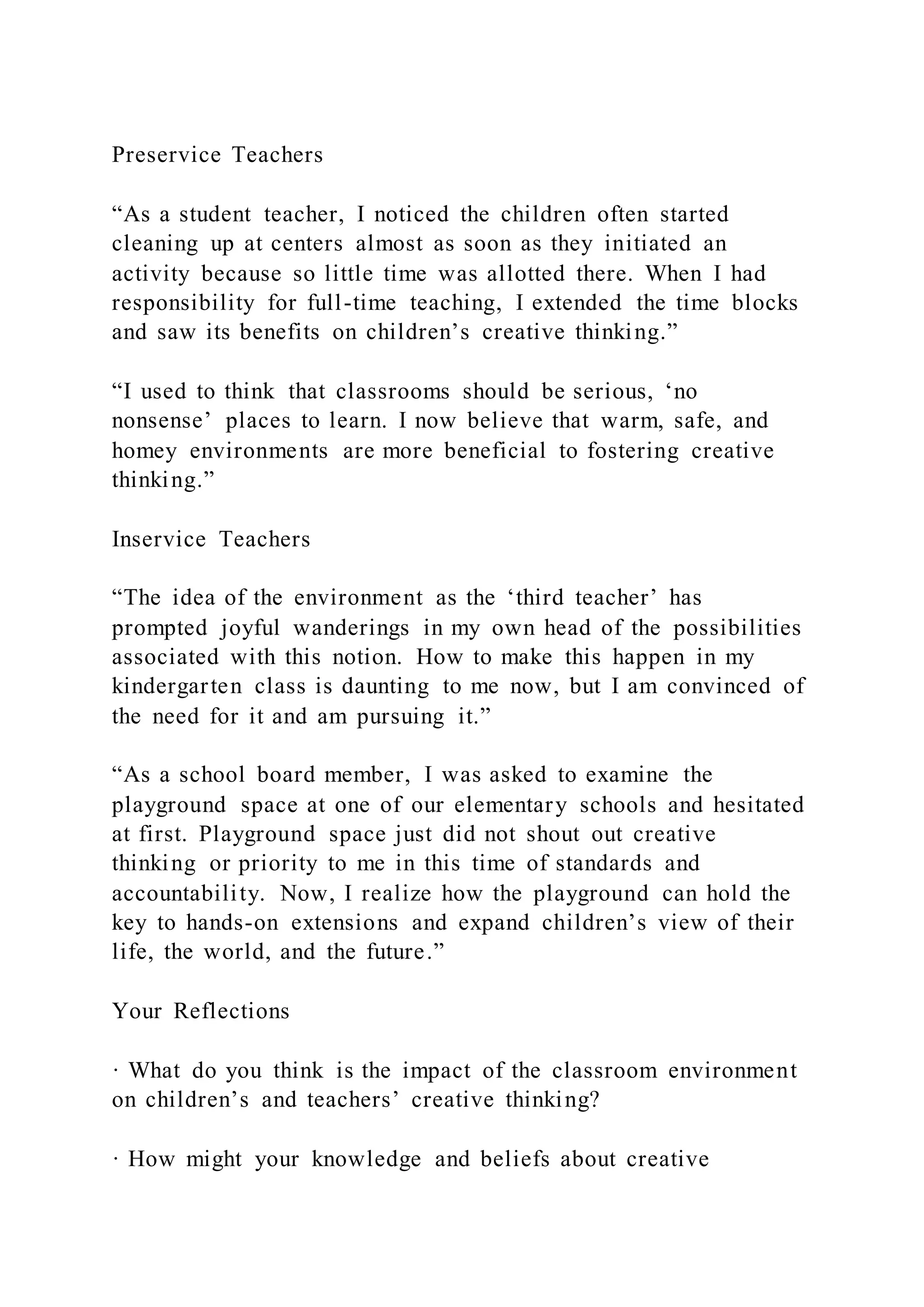 Preservice Teachers
“As a student teacher, I noticed the children often started
cleaning up at centers almost as soon as they initiated an
activity because so little time was allotted there. When I had
responsibility for full-time teaching, I extended the time blocks
and saw its benefits on children’s creative thinking.”
“I used to think that classrooms should be serious, ‘no
nonsense’ places to learn. I now believe that warm, safe, and
homey environments are more beneficial to fostering creative
thinking.”
Inservice Teachers
“The idea of the environment as the ‘third teacher’ has
prompted joyful wanderings in my own head of the possibilities
associated with this notion. How to make this happen in my
kindergarten class is daunting to me now, but I am convinced of
the need for it and am pursuing it.”
“As a school board member, I was asked to examine the
playground space at one of our elementary schools and hesitated
at first. Playground space just did not shout out creative
thinking or priority to me in this time of standards and
accountability. Now, I realize how the playground can hold the
key to hands-on extensions and expand children’s view of their
life, the world, and the future.”
Your Reflections
· What do you think is the impact of the classroom environment
on children’s and teachers’ creative thinking?
· How might your knowledge and beliefs about creative
 