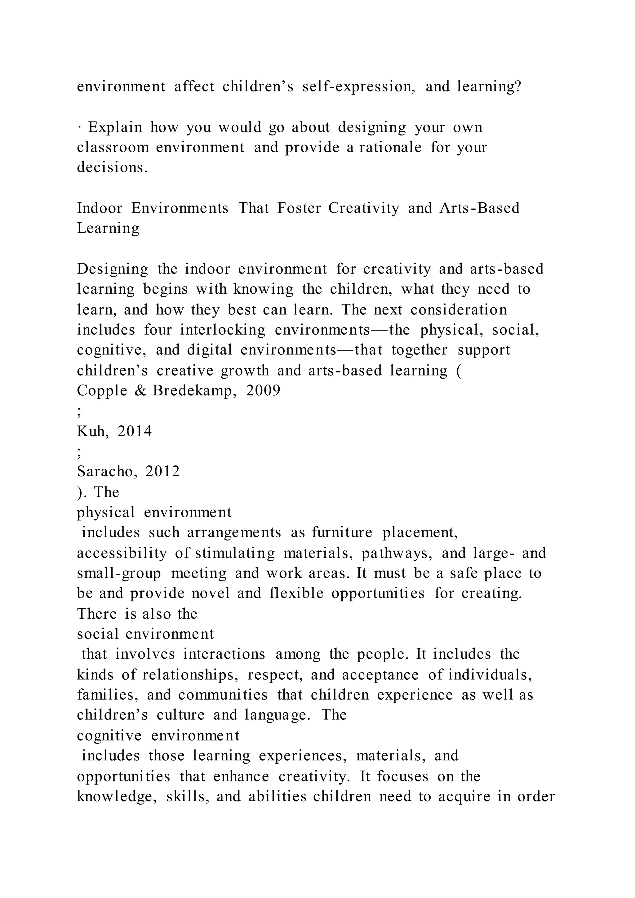 environment affect children’s self-expression, and learning?
· Explain how you would go about designing your own
classroom environment and provide a rationale for your
decisions.
Indoor Environments That Foster Creativity and Arts-Based
Learning
Designing the indoor environment for creativity and arts-based
learning begins with knowing the children, what they need to
learn, and how they best can learn. The next consideration
includes four interlocking environments—the physical, social,
cognitive, and digital environments—that together support
children’s creative growth and arts-based learning (
Copple & Bredekamp, 2009
;
Kuh, 2014
;
Saracho, 2012
). The
physical environment
includes such arrangements as furniture placement,
accessibility of stimulating materials, pathways, and large- and
small-group meeting and work areas. It must be a safe place to
be and provide novel and flexible opportunities for creating.
There is also the
social environment
that involves interactions among the people. It includes the
kinds of relationships, respect, and acceptance of individuals,
families, and communities that children experience as well as
children’s culture and language. The
cognitive environment
includes those learning experiences, materials, and
opportunities that enhance creativity. It focuses on the
knowledge, skills, and abilities children need to acquire in order
 