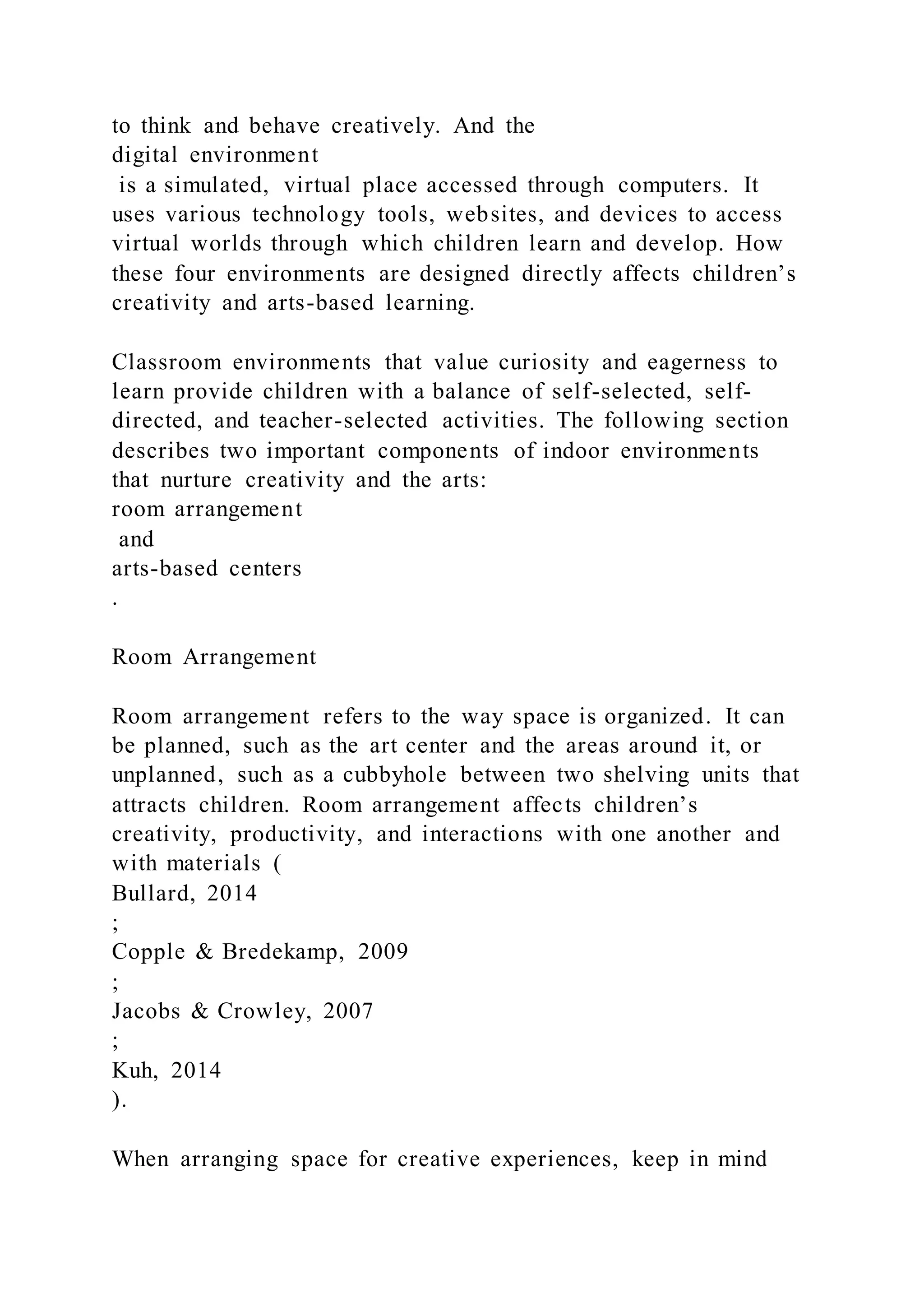 to think and behave creatively. And the
digital environment
is a simulated, virtual place accessed through computers. It
uses various technology tools, websites, and devices to access
virtual worlds through which children learn and develop. How
these four environments are designed directly affects children’s
creativity and arts-based learning.
Classroom environments that value curiosity and eagerness to
learn provide children with a balance of self-selected, self-
directed, and teacher-selected activities. The following section
describes two important components of indoor environments
that nurture creativity and the arts:
room arrangement
and
arts-based centers
.
Room Arrangement
Room arrangement refers to the way space is organized. It can
be planned, such as the art center and the areas around it, or
unplanned, such as a cubbyhole between two shelving units that
attracts children. Room arrangement affects children’s
creativity, productivity, and interactions with one another and
with materials (
Bullard, 2014
;
Copple & Bredekamp, 2009
;
Jacobs & Crowley, 2007
;
Kuh, 2014
).
When arranging space for creative experiences, keep in mind
 