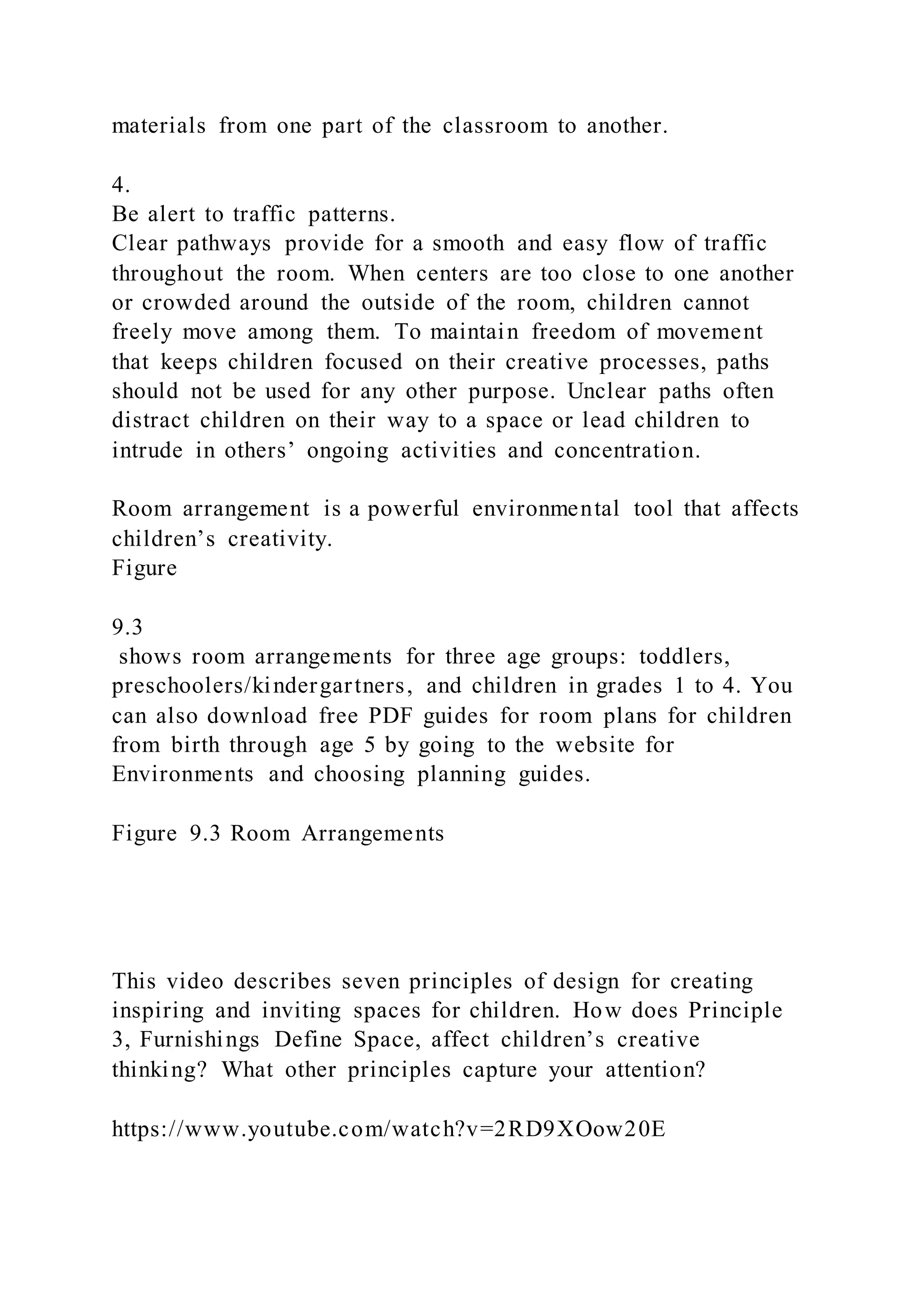 materials from one part of the classroom to another.
4.
Be alert to traffic patterns.
Clear pathways provide for a smooth and easy flow of traffic
throughout the room. When centers are too close to one another
or crowded around the outside of the room, children cannot
freely move among them. To maintain freedom of movement
that keeps children focused on their creative processes, paths
should not be used for any other purpose. Unclear paths often
distract children on their way to a space or lead children to
intrude in others’ ongoing activities and concentration.
Room arrangement is a powerful environmental tool that affects
children’s creativity.
Figure
9.3
shows room arrangements for three age groups: toddlers,
preschoolers/kindergartners, and children in grades 1 to 4. You
can also download free PDF guides for room plans for children
from birth through age 5 by going to the website for
Environments and choosing planning guides.
Figure 9.3 Room Arrangements
This video describes seven principles of design for creating
inspiring and inviting spaces for children. How does Principle
3, Furnishings Define Space, affect children’s creative
thinking? What other principles capture your attention?
https://www.youtube.com/watch?v=2RD9XOow20E
 
