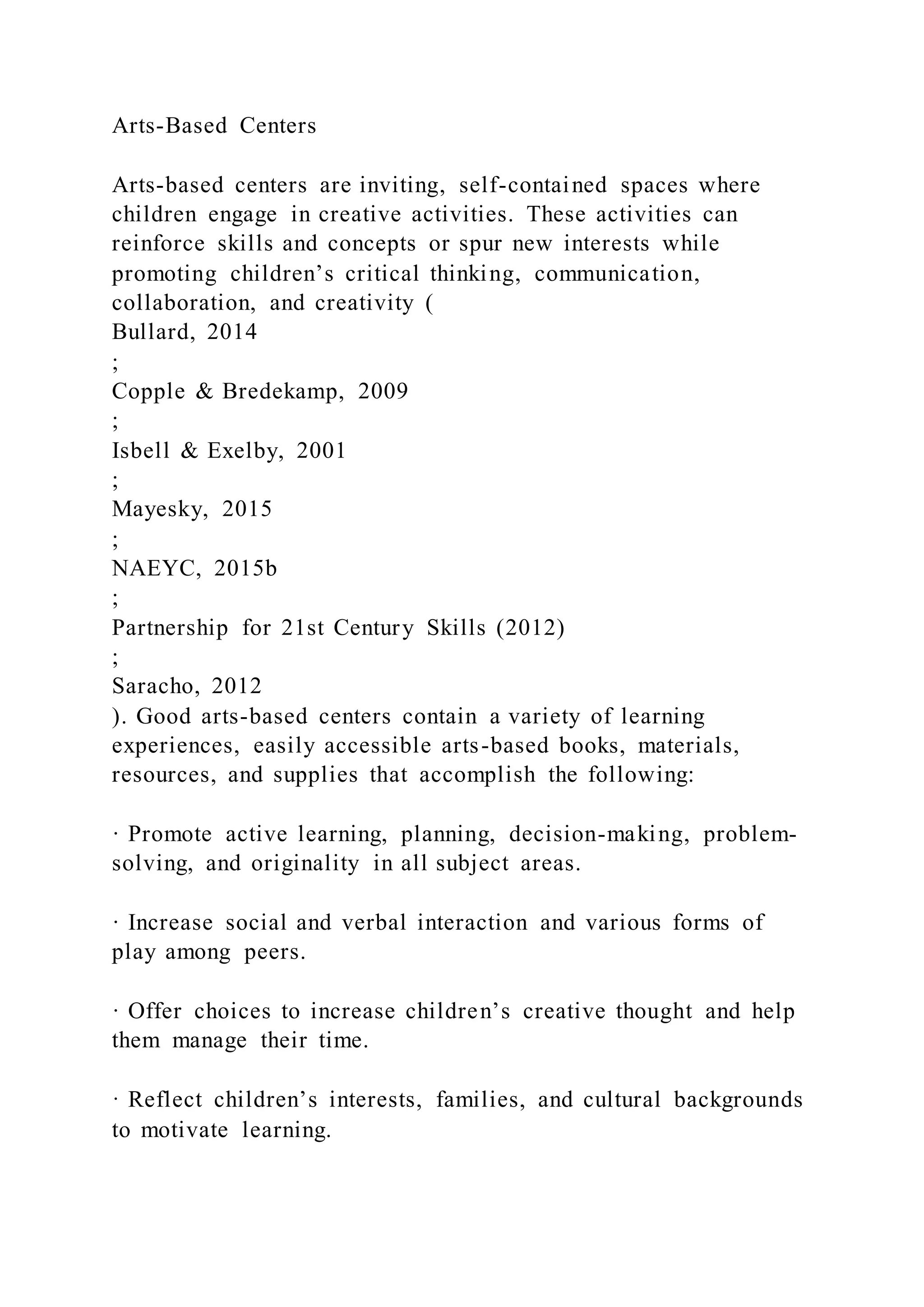 Arts-Based Centers
Arts-based centers are inviting, self-contained spaces where
children engage in creative activities. These activities can
reinforce skills and concepts or spur new interests while
promoting children’s critical thinking, communication,
collaboration, and creativity (
Bullard, 2014
;
Copple & Bredekamp, 2009
;
Isbell & Exelby, 2001
;
Mayesky, 2015
;
NAEYC, 2015b
;
Partnership for 21st Century Skills (2012)
;
Saracho, 2012
). Good arts-based centers contain a variety of learning
experiences, easily accessible arts-based books, materials,
resources, and supplies that accomplish the following:
· Promote active learning, planning, decision-making, problem-
solving, and originality in all subject areas.
· Increase social and verbal interaction and various forms of
play among peers.
· Offer choices to increase children’s creative thought and help
them manage their time.
· Reflect children’s interests, families, and cultural backgrounds
to motivate learning.
 