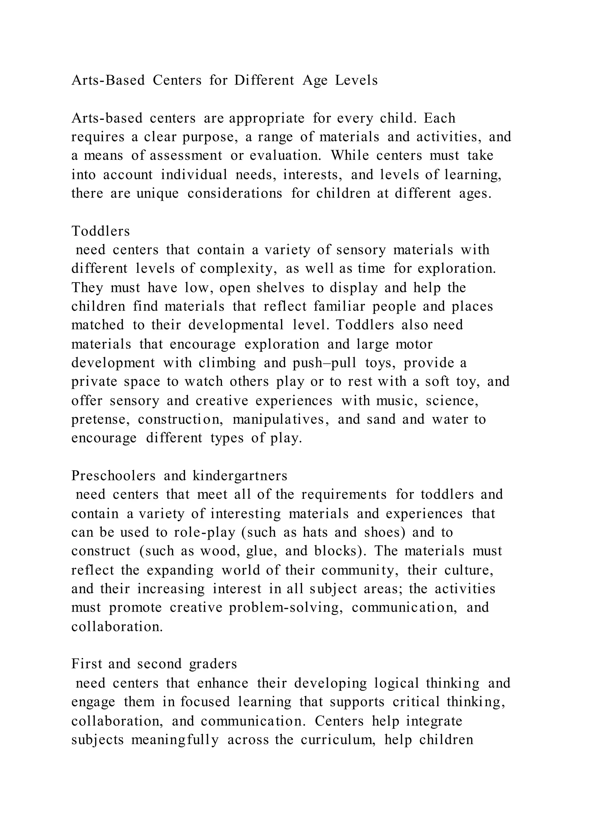 Arts-Based Centers for Different Age Levels
Arts-based centers are appropriate for every child. Each
requires a clear purpose, a range of materials and activities, and
a means of assessment or evaluation. While centers must take
into account individual needs, interests, and levels of learning,
there are unique considerations for children at different ages.
Toddlers
need centers that contain a variety of sensory materials with
different levels of complexity, as well as time for exploration.
They must have low, open shelves to display and help the
children find materials that reflect familiar people and places
matched to their developmental level. Toddlers also need
materials that encourage exploration and large motor
development with climbing and push–pull toys, provide a
private space to watch others play or to rest with a soft toy, and
offer sensory and creative experiences with music, science,
pretense, construction, manipulatives, and sand and water to
encourage different types of play.
Preschoolers and kindergartners
need centers that meet all of the requirements for toddlers and
contain a variety of interesting materials and experiences that
can be used to role-play (such as hats and shoes) and to
construct (such as wood, glue, and blocks). The materials must
reflect the expanding world of their community, their culture,
and their increasing interest in all subject areas; the activities
must promote creative problem-solving, communication, and
collaboration.
First and second graders
need centers that enhance their developing logical thinking and
engage them in focused learning that supports critical thinking,
collaboration, and communication. Centers help integrate
subjects meaningfully across the curriculum, help children
 
