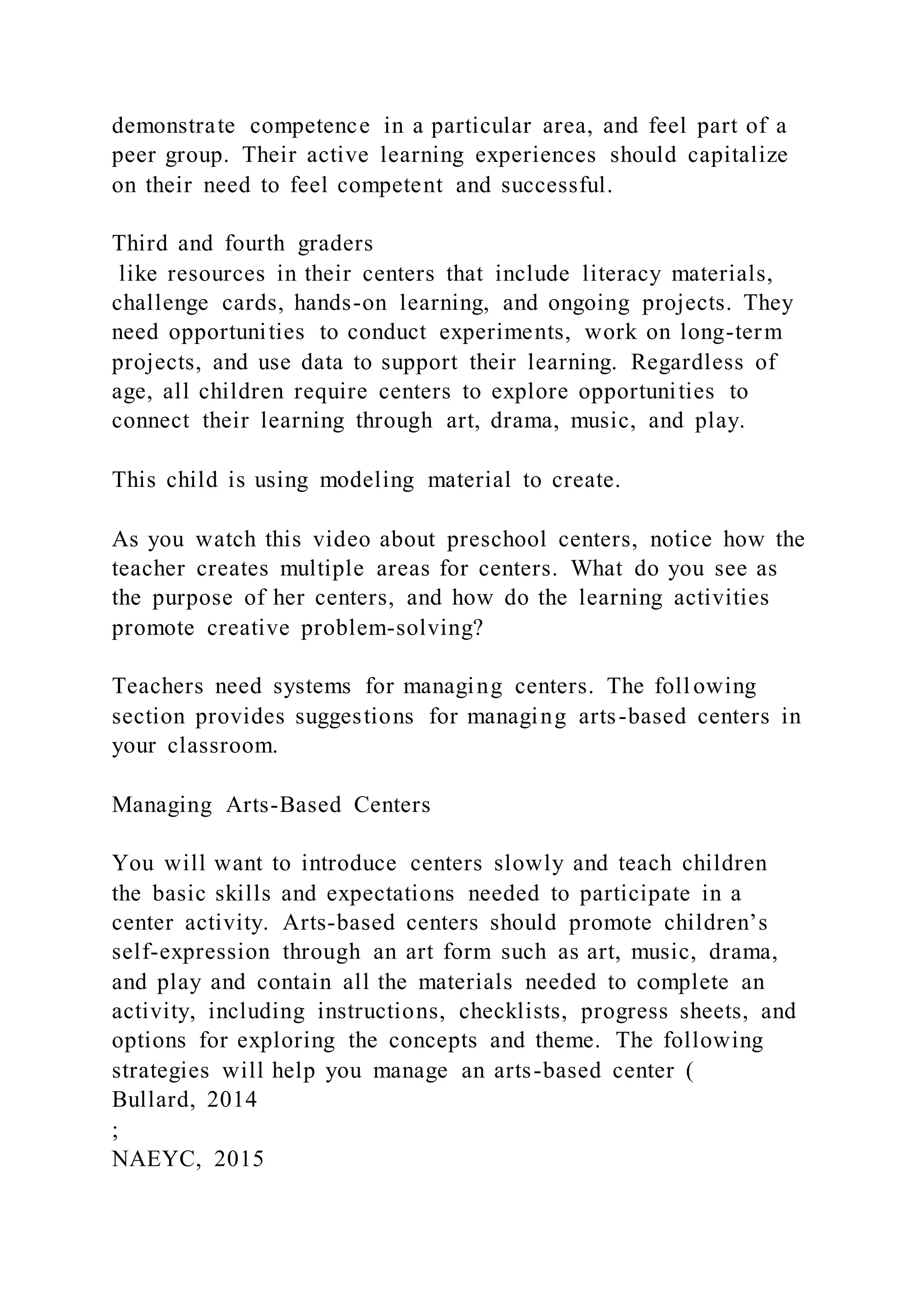 demonstrate competence in a particular area, and feel part of a
peer group. Their active learning experiences should capitalize
on their need to feel competent and successful.
Third and fourth graders
like resources in their centers that include literacy materials,
challenge cards, hands-on learning, and ongoing projects. They
need opportunities to conduct experiments, work on long-term
projects, and use data to support their learning. Regardless of
age, all children require centers to explore opportunities to
connect their learning through art, drama, music, and play.
This child is using modeling material to create.
As you watch this video about preschool centers, notice how the
teacher creates multiple areas for centers. What do you see as
the purpose of her centers, and how do the learning activities
promote creative problem-solving?
Teachers need systems for managing centers. The following
section provides suggestions for managing arts-based centers in
your classroom.
Managing Arts-Based Centers
You will want to introduce centers slowly and teach children
the basic skills and expectations needed to participate in a
center activity. Arts-based centers should promote children’s
self-expression through an art form such as art, music, drama,
and play and contain all the materials needed to complete an
activity, including instructions, checklists, progress sheets, and
options for exploring the concepts and theme. The following
strategies will help you manage an arts-based center (
Bullard, 2014
;
NAEYC, 2015
 
