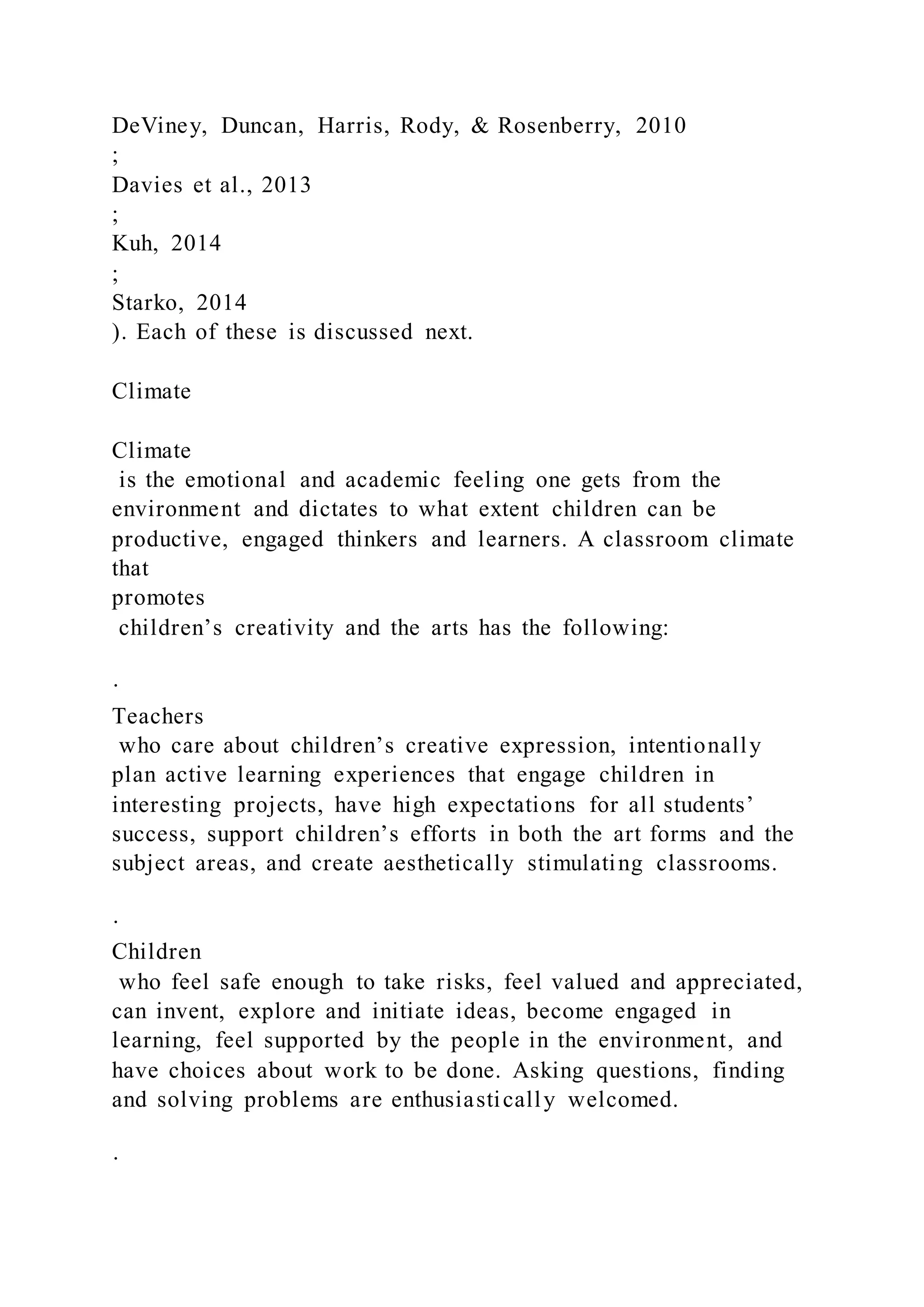DeViney, Duncan, Harris, Rody, & Rosenberry, 2010
;
Davies et al., 2013
;
Kuh, 2014
;
Starko, 2014
). Each of these is discussed next.
Climate
Climate
is the emotional and academic feeling one gets from the
environment and dictates to what extent children can be
productive, engaged thinkers and learners. A classroom climate
that
promotes
children’s creativity and the arts has the following:
·
Teachers
who care about children’s creative expression, intentionally
plan active learning experiences that engage children in
interesting projects, have high expectations for all students’
success, support children’s efforts in both the art forms and the
subject areas, and create aesthetically stimulating classrooms.
·
Children
who feel safe enough to take risks, feel valued and appreciated,
can invent, explore and initiate ideas, become engaged in
learning, feel supported by the people in the environment, and
have choices about work to be done. Asking questions, finding
and solving problems are enthusiastically welcomed.
·
 