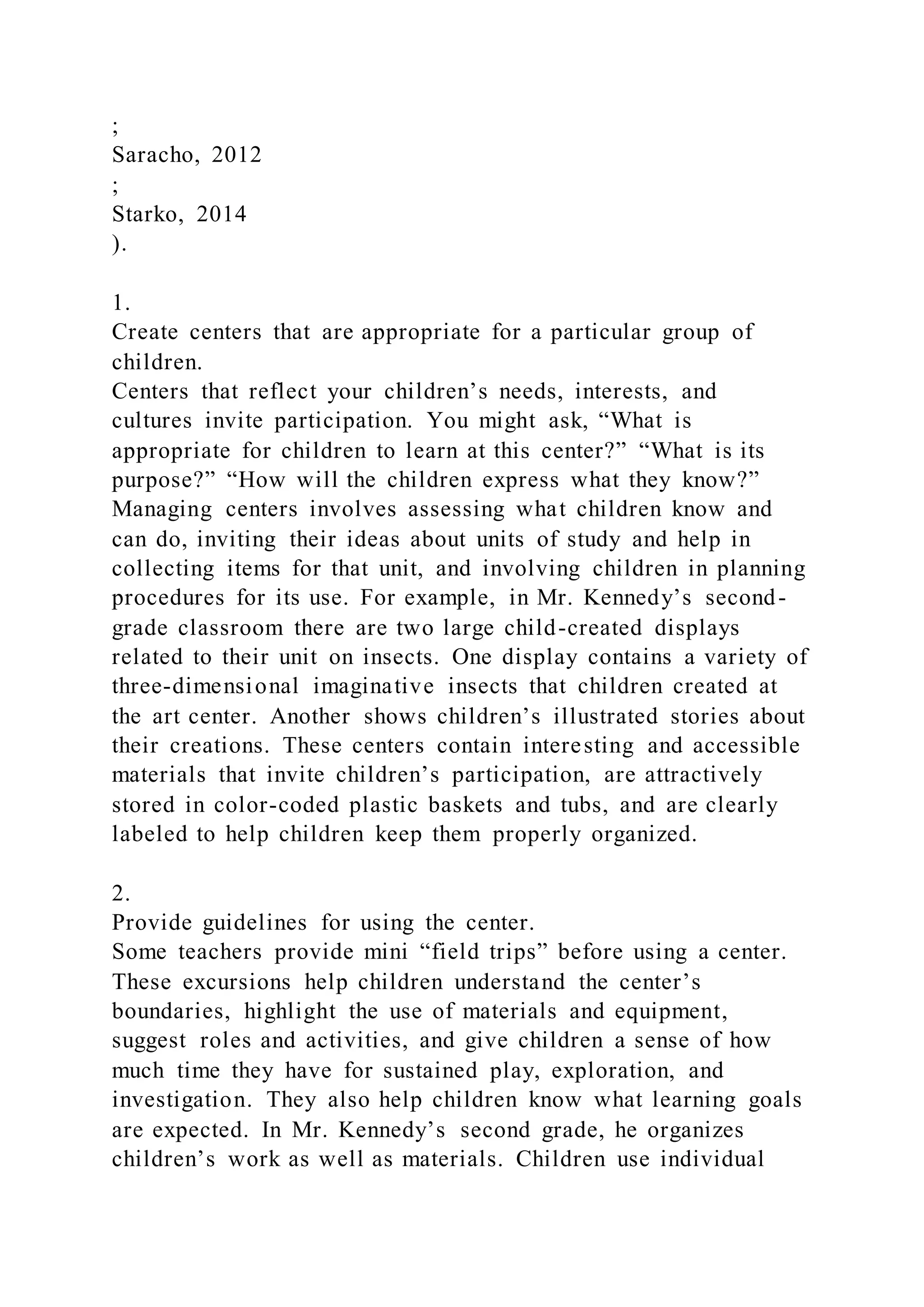 ;
Saracho, 2012
;
Starko, 2014
).
1.
Create centers that are appropriate for a particular group of
children.
Centers that reflect your children’s needs, interests, and
cultures invite participation. You might ask, “What is
appropriate for children to learn at this center?” “What is its
purpose?” “How will the children express what they know?”
Managing centers involves assessing what children know and
can do, inviting their ideas about units of study and help in
collecting items for that unit, and involving children in planning
procedures for its use. For example, in Mr. Kennedy’s second-
grade classroom there are two large child-created displays
related to their unit on insects. One display contains a variety of
three-dimensional imaginative insects that children created at
the art center. Another shows children’s illustrated stories about
their creations. These centers contain interesting and accessible
materials that invite children’s participation, are attractively
stored in color-coded plastic baskets and tubs, and are clearly
labeled to help children keep them properly organized.
2.
Provide guidelines for using the center.
Some teachers provide mini “field trips” before using a center.
These excursions help children understand the center’s
boundaries, highlight the use of materials and equipment,
suggest roles and activities, and give children a sense of how
much time they have for sustained play, exploration, and
investigation. They also help children know what learning goals
are expected. In Mr. Kennedy’s second grade, he organizes
children’s work as well as materials. Children use individual
 