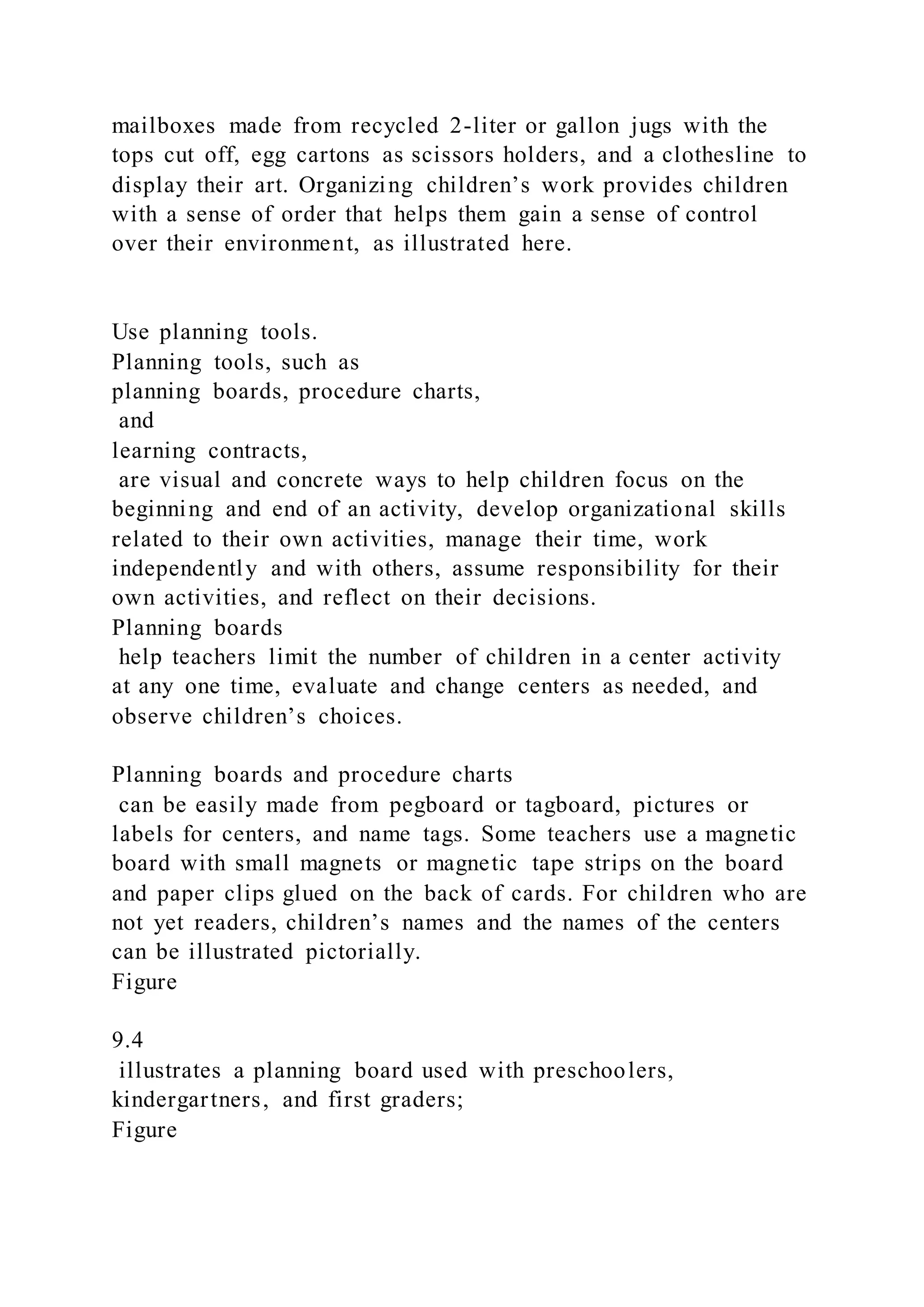 mailboxes made from recycled 2-liter or gallon jugs with the
tops cut off, egg cartons as scissors holders, and a clothesline to
display their art. Organizing children’s work provides children
with a sense of order that helps them gain a sense of control
over their environment, as illustrated here.
Use planning tools.
Planning tools, such as
planning boards, procedure charts,
and
learning contracts,
are visual and concrete ways to help children focus on the
beginning and end of an activity, develop organizational skills
related to their own activities, manage their time, work
independently and with others, assume responsibility for their
own activities, and reflect on their decisions.
Planning boards
help teachers limit the number of children in a center activity
at any one time, evaluate and change centers as needed, and
observe children’s choices.
Planning boards and procedure charts
can be easily made from pegboard or tagboard, pictures or
labels for centers, and name tags. Some teachers use a magnetic
board with small magnets or magnetic tape strips on the board
and paper clips glued on the back of cards. For children who are
not yet readers, children’s names and the names of the centers
can be illustrated pictorially.
Figure
9.4
illustrates a planning board used with preschoolers,
kindergartners, and first graders;
Figure
 