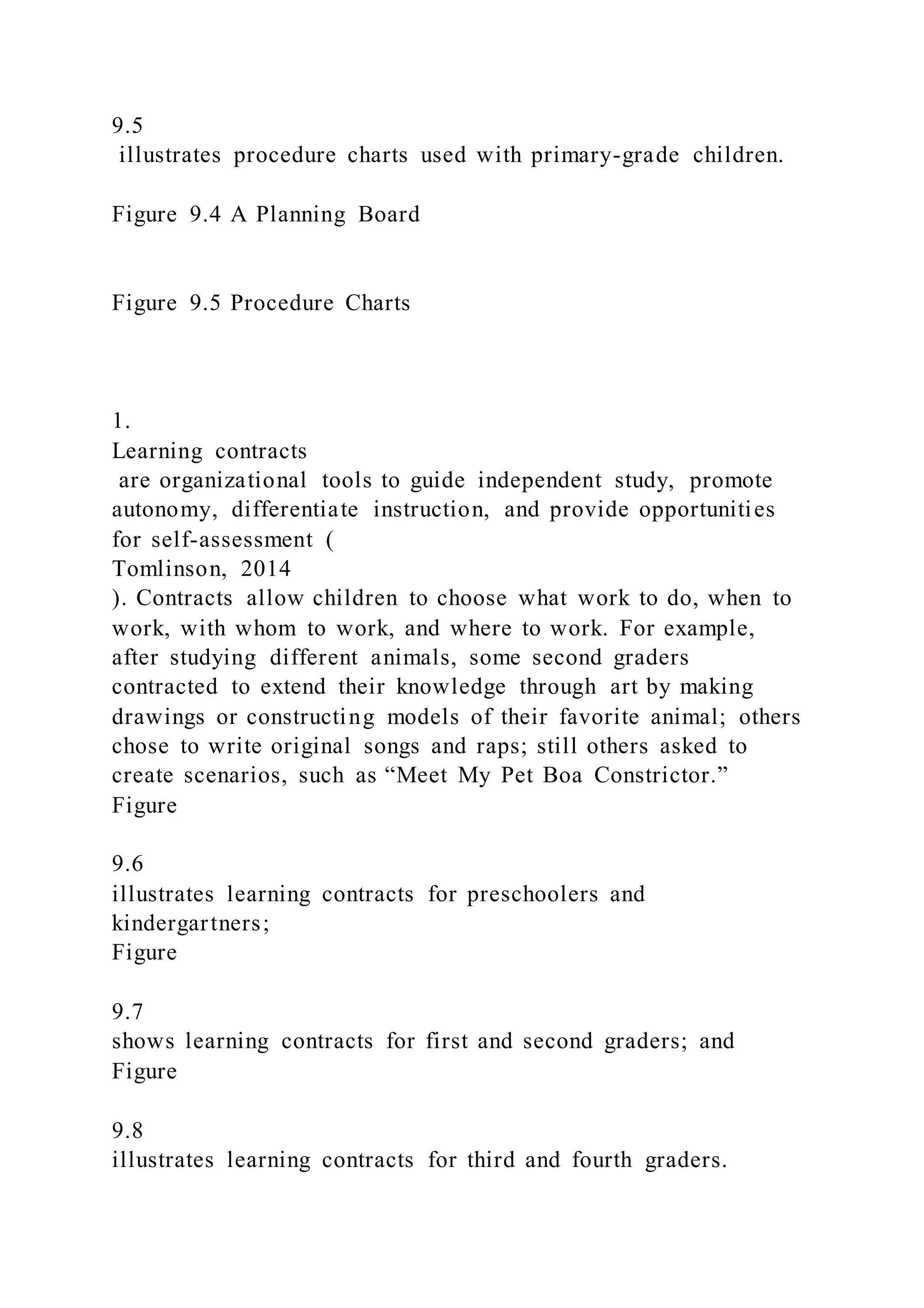 9.5
illustrates procedure charts used with primary-grade children.
Figure 9.4 A Planning Board
Figure 9.5 Procedure Charts
1.
Learning contracts
are organizational tools to guide independent study, promote
autonomy, differentiate instruction, and provide opportunities
for self-assessment (
Tomlinson, 2014
). Contracts allow children to choose what work to do, when to
work, with whom to work, and where to work. For example,
after studying different animals, some second graders
contracted to extend their knowledge through art by making
drawings or constructing models of their favorite animal; others
chose to write original songs and raps; still others asked to
create scenarios, such as “Meet My Pet Boa Constrictor.”
Figure
9.6
illustrates learning contracts for preschoolers and
kindergartners;
Figure
9.7
shows learning contracts for first and second graders; and
Figure
9.8
illustrates learning contracts for third and fourth graders.
 