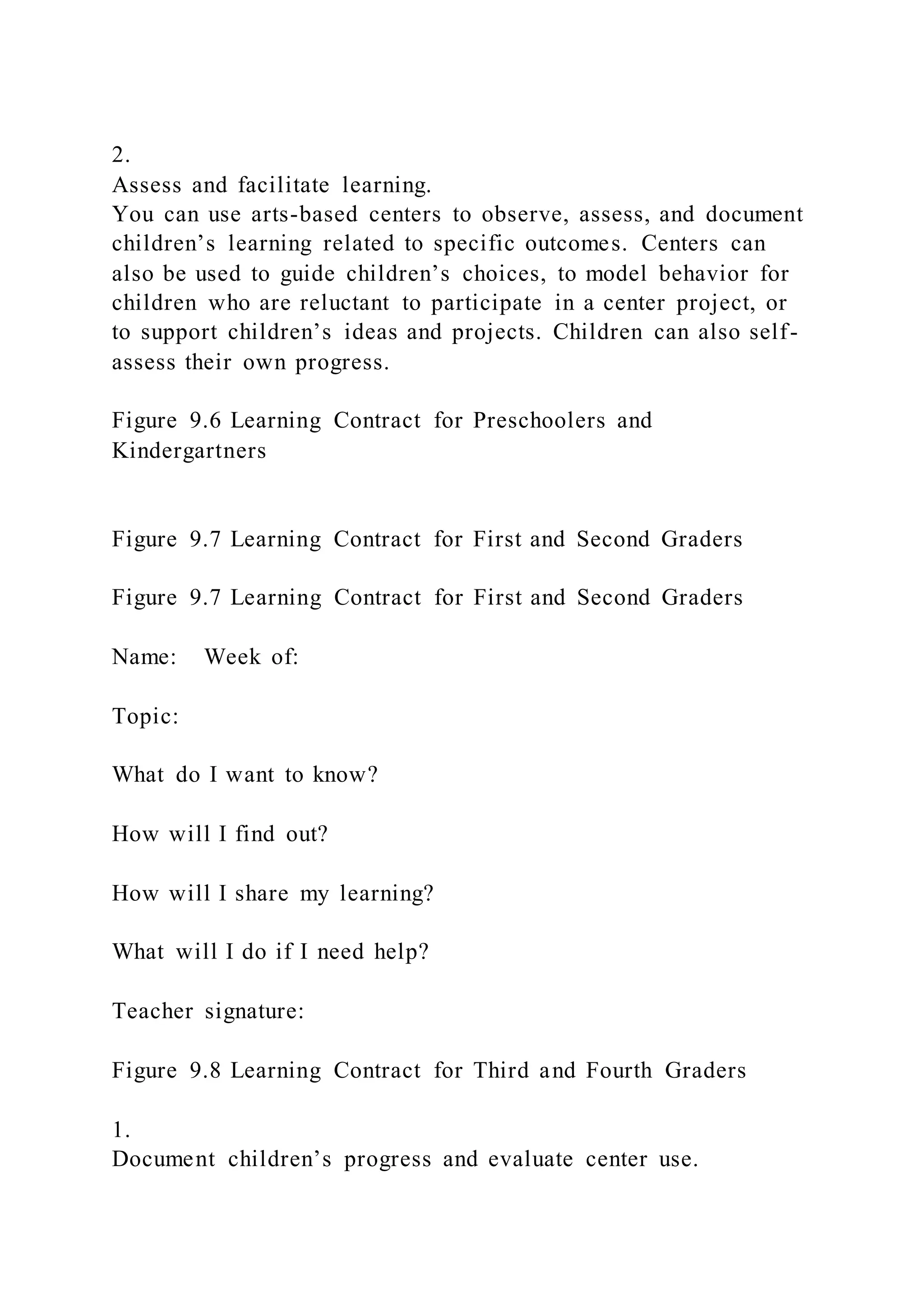 2.
Assess and facilitate learning.
You can use arts-based centers to observe, assess, and document
children’s learning related to specific outcomes. Centers can
also be used to guide children’s choices, to model behavior for
children who are reluctant to participate in a center project, or
to support children’s ideas and projects. Children can also self-
assess their own progress.
Figure 9.6 Learning Contract for Preschoolers and
Kindergartners
Figure 9.7 Learning Contract for First and Second Graders
Figure 9.7 Learning Contract for First and Second Graders
Name: Week of:
Topic:
What do I want to know?
How will I find out?
How will I share my learning?
What will I do if I need help?
Teacher signature:
Figure 9.8 Learning Contract for Third and Fourth Graders
1.
Document children’s progress and evaluate center use.
 