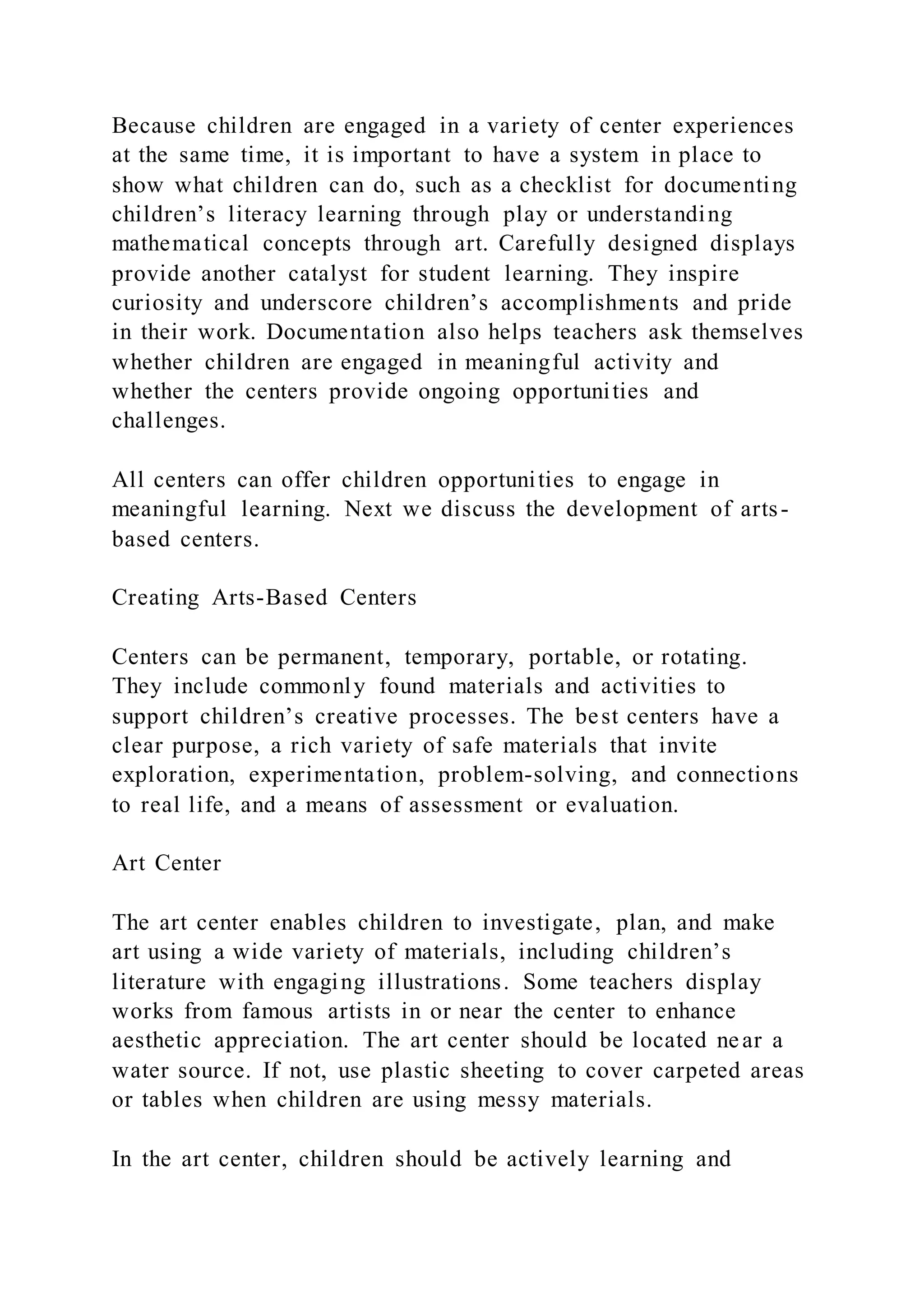 Because children are engaged in a variety of center experiences
at the same time, it is important to have a system in place to
show what children can do, such as a checklist for documenting
children’s literacy learning through play or understanding
mathematical concepts through art. Carefully designed displays
provide another catalyst for student learning. They inspire
curiosity and underscore children’s accomplishments and pride
in their work. Documentation also helps teachers ask themselves
whether children are engaged in meaningful activity and
whether the centers provide ongoing opportunities and
challenges.
All centers can offer children opportunities to engage in
meaningful learning. Next we discuss the development of arts-
based centers.
Creating Arts-Based Centers
Centers can be permanent, temporary, portable, or rotating.
They include commonly found materials and activities to
support children’s creative processes. The best centers have a
clear purpose, a rich variety of safe materials that invite
exploration, experimentation, problem-solving, and connections
to real life, and a means of assessment or evaluation.
Art Center
The art center enables children to investigate, plan, and make
art using a wide variety of materials, including children’s
literature with engaging illustrations. Some teachers display
works from famous artists in or near the center to enhance
aesthetic appreciation. The art center should be located near a
water source. If not, use plastic sheeting to cover carpeted areas
or tables when children are using messy materials.
In the art center, children should be actively learning and
 