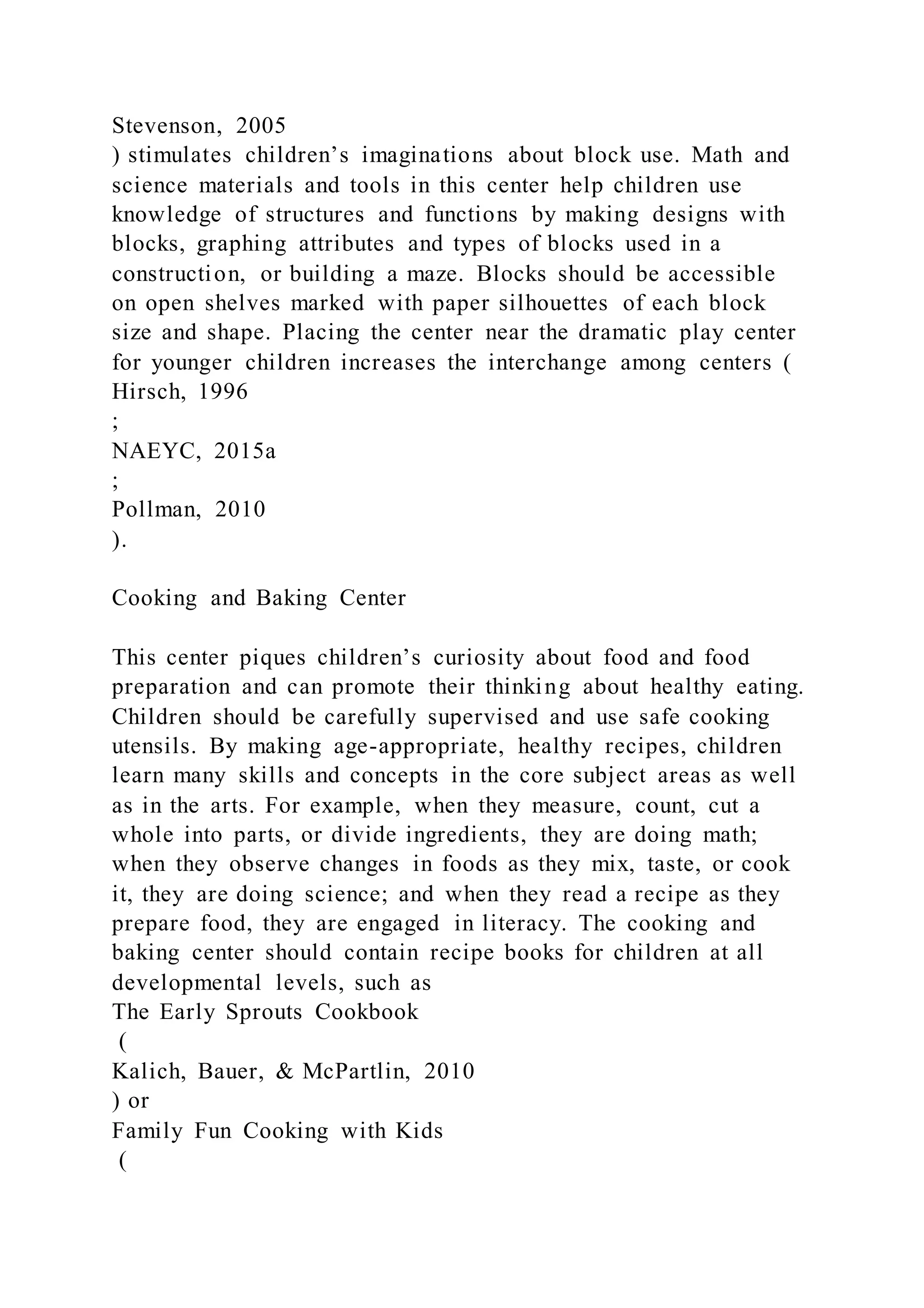 Stevenson, 2005
) stimulates children’s imaginations about block use. Math and
science materials and tools in this center help children use
knowledge of structures and functions by making designs with
blocks, graphing attributes and types of blocks used in a
construction, or building a maze. Blocks should be accessible
on open shelves marked with paper silhouettes of each block
size and shape. Placing the center near the dramatic play center
for younger children increases the interchange among centers (
Hirsch, 1996
;
NAEYC, 2015a
;
Pollman, 2010
).
Cooking and Baking Center
This center piques children’s curiosity about food and food
preparation and can promote their thinking about healthy eating.
Children should be carefully supervised and use safe cooking
utensils. By making age-appropriate, healthy recipes, children
learn many skills and concepts in the core subject areas as well
as in the arts. For example, when they measure, count, cut a
whole into parts, or divide ingredients, they are doing math;
when they observe changes in foods as they mix, taste, or cook
it, they are doing science; and when they read a recipe as they
prepare food, they are engaged in literacy. The cooking and
baking center should contain recipe books for children at all
developmental levels, such as
The Early Sprouts Cookbook
(
Kalich, Bauer, & McPartlin, 2010
) or
Family Fun Cooking with Kids
(
 