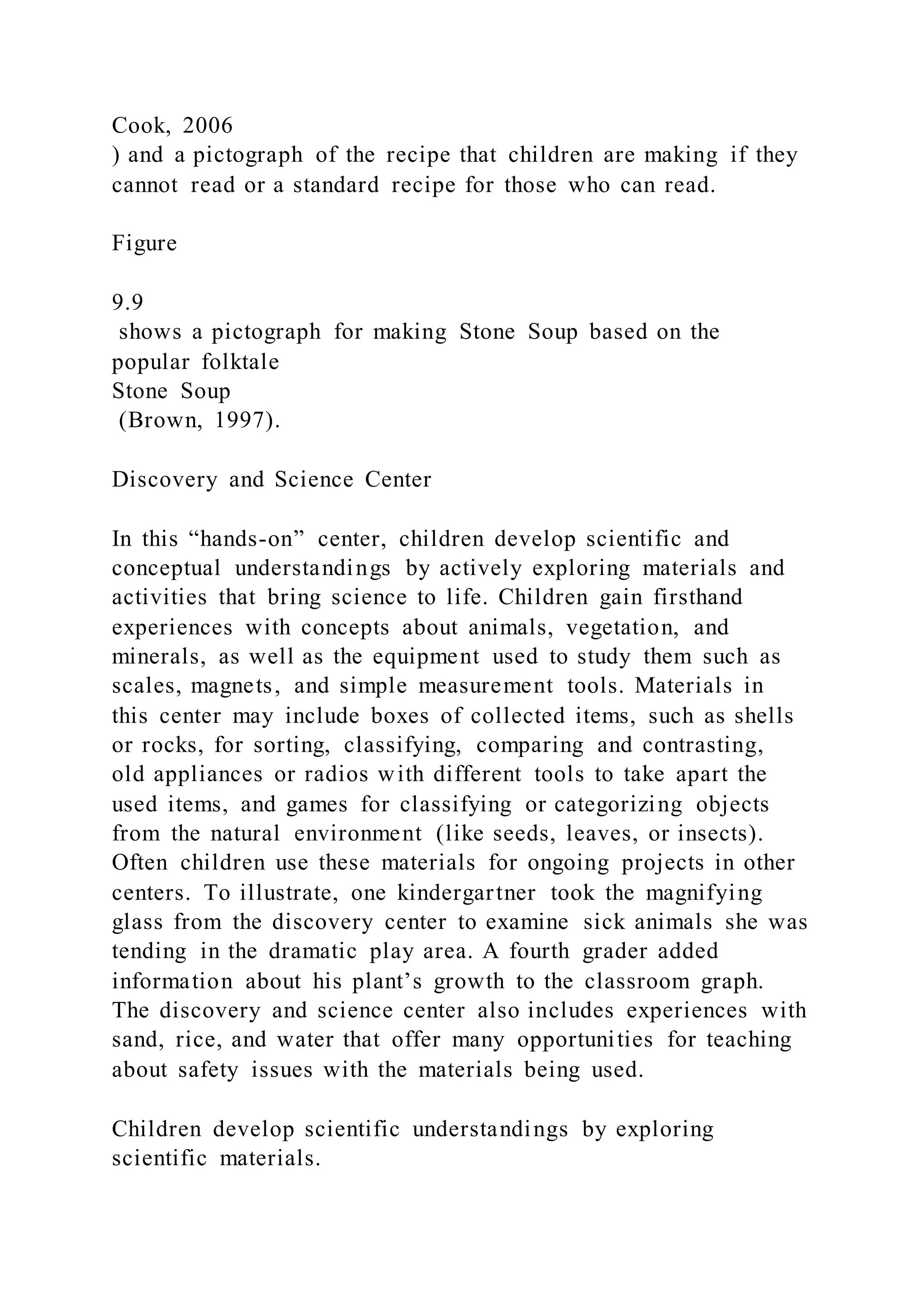 Cook, 2006
) and a pictograph of the recipe that children are making if they
cannot read or a standard recipe for those who can read.
Figure
9.9
shows a pictograph for making Stone Soup based on the
popular folktale
Stone Soup
(Brown, 1997).
Discovery and Science Center
In this “hands-on” center, children develop scientific and
conceptual understandings by actively exploring materials and
activities that bring science to life. Children gain firsthand
experiences with concepts about animals, vegetation, and
minerals, as well as the equipment used to study them such as
scales, magnets, and simple measurement tools. Materials in
this center may include boxes of collected items, such as shells
or rocks, for sorting, classifying, comparing and contrasting,
old appliances or radios with different tools to take apart the
used items, and games for classifying or categorizing objects
from the natural environment (like seeds, leaves, or insects).
Often children use these materials for ongoing projects in other
centers. To illustrate, one kindergartner took the magnifying
glass from the discovery center to examine sick animals she was
tending in the dramatic play area. A fourth grader added
information about his plant’s growth to the classroom graph.
The discovery and science center also includes experiences with
sand, rice, and water that offer many opportunities for teaching
about safety issues with the materials being used.
Children develop scientific understandings by exploring
scientific materials.
 