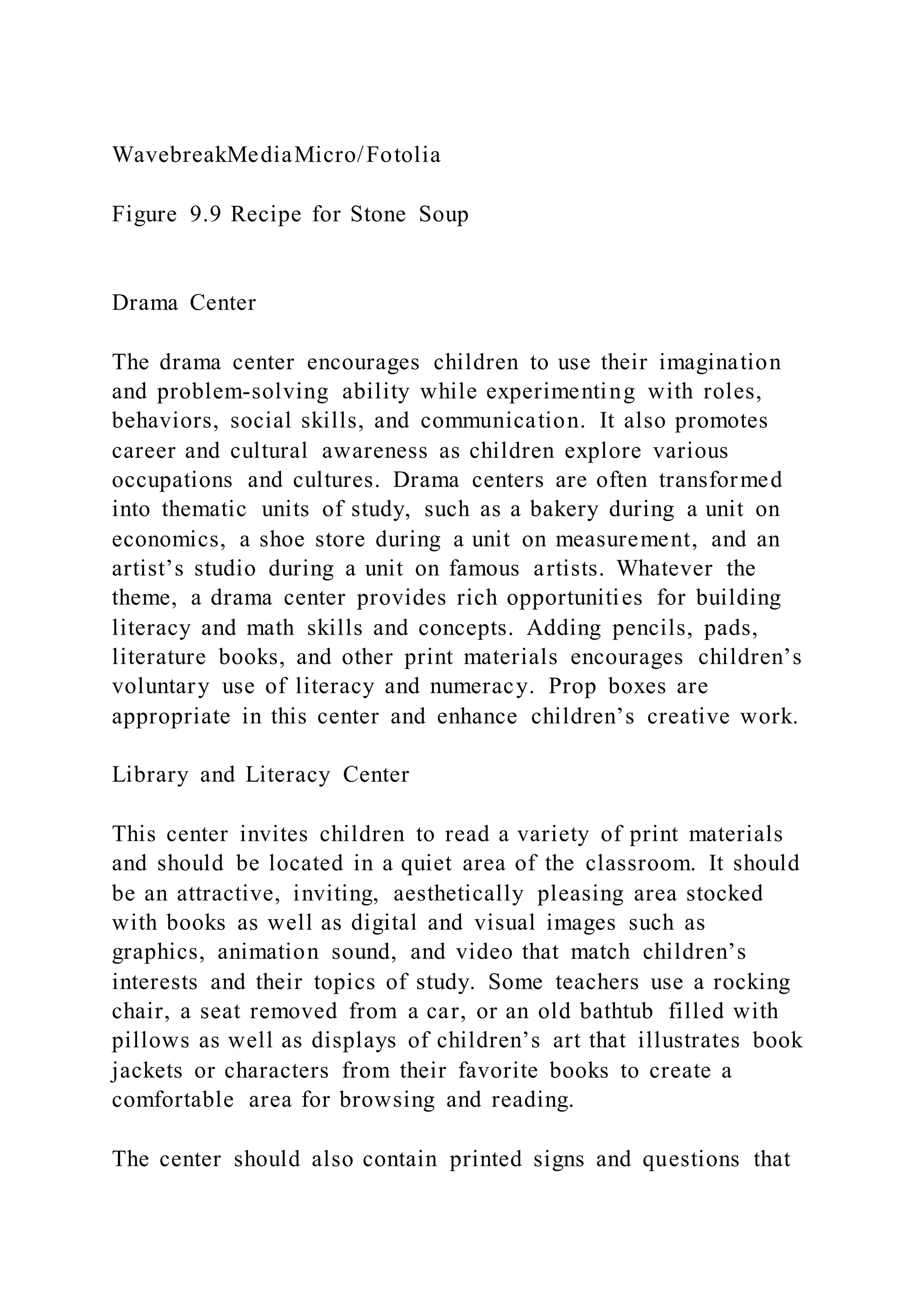 WavebreakMediaMicro/Fotolia
Figure 9.9 Recipe for Stone Soup
Drama Center
The drama center encourages children to use their imagination
and problem-solving ability while experimenting with roles,
behaviors, social skills, and communication. It also promotes
career and cultural awareness as children explore various
occupations and cultures. Drama centers are often transformed
into thematic units of study, such as a bakery during a unit on
economics, a shoe store during a unit on measurement, and an
artist’s studio during a unit on famous artists. Whatever the
theme, a drama center provides rich opportunities for building
literacy and math skills and concepts. Adding pencils, pads,
literature books, and other print materials encourages children’s
voluntary use of literacy and numeracy. Prop boxes are
appropriate in this center and enhance children’s creative work.
Library and Literacy Center
This center invites children to read a variety of print materials
and should be located in a quiet area of the classroom. It should
be an attractive, inviting, aesthetically pleasing area stocked
with books as well as digital and visual images such as
graphics, animation sound, and video that match children’s
interests and their topics of study. Some teachers use a rocking
chair, a seat removed from a car, or an old bathtub filled with
pillows as well as displays of children’s art that illustrates book
jackets or characters from their favorite books to create a
comfortable area for browsing and reading.
The center should also contain printed signs and questions that
 